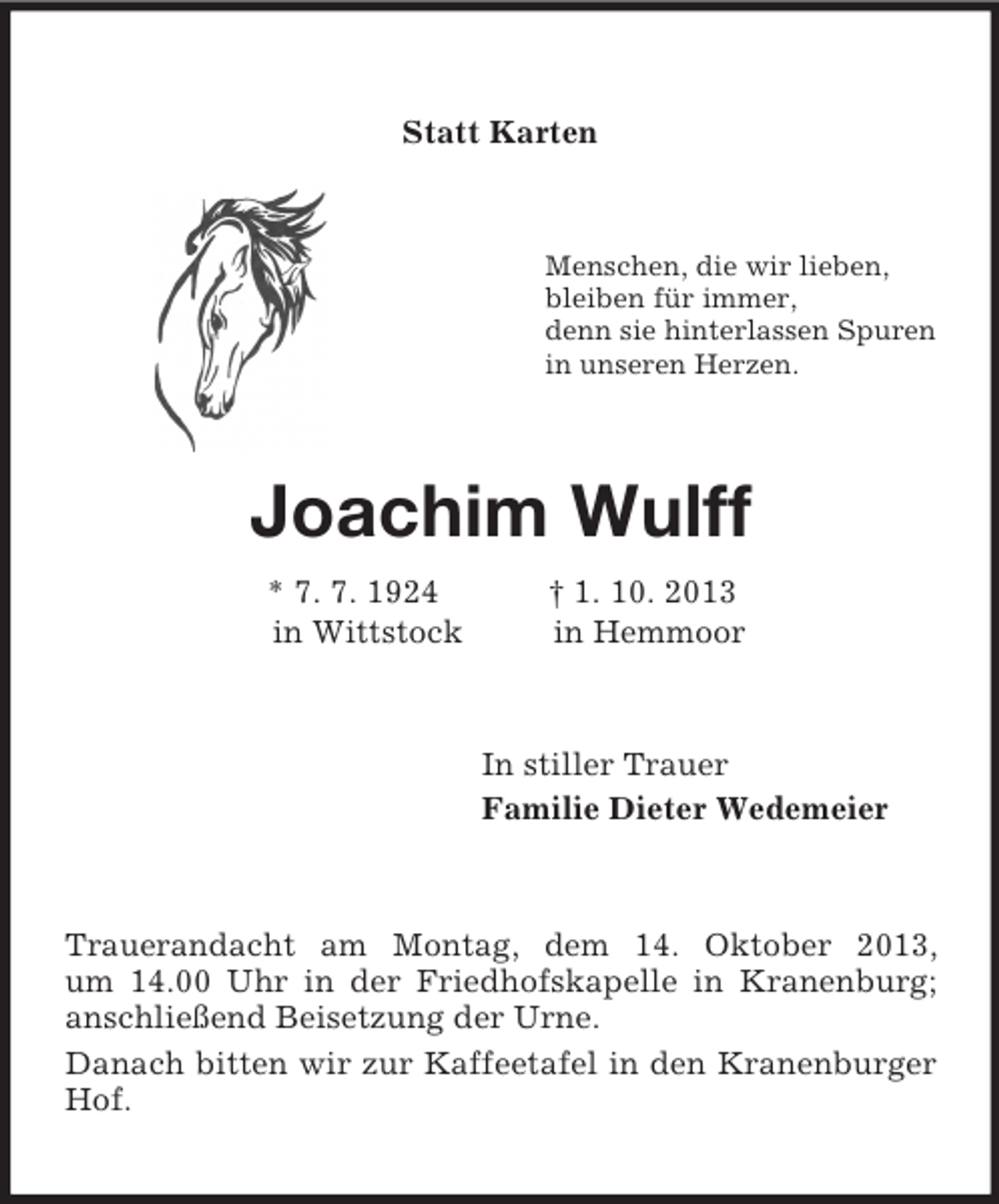 <p>Statt Karten<br />Menschen, die wir lieben,<br />bleiben für immer,<br />denn sie hinterlassen Spuren<br />in unseren Herzen.<br />Joachim Wulff<br />* 7. 7. 1924 † 1. 10. 2013<br />in Wittstock in Hemmoor<br />In stiller Trauer<br />Familie Dieter Wedemeier<br />Trauerandacht am Montag, dem 14. Oktober 2013,<br />um 14.00 Uhr in der Friedhofskapelle in Kranenburg; anschließend Beisetzung der Urne.<br />Danach bitten wir zur Kaffeetafel in den Kranenburger Hof.</p>