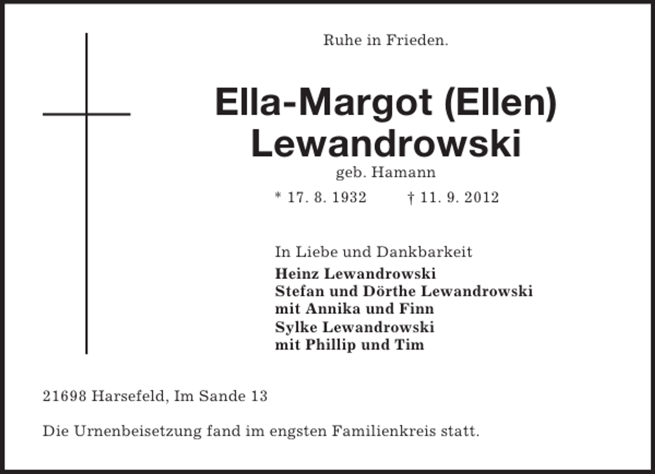 <p>Ruhe in Frieden.<br />Ella-Margot (Ellen)<br />Lewandrowski<br />geb. Hamann<br />* 17. 8. 1932 † 11. 9. 2012<br />In Liebe und Dankbarkeit<br />Heinz Lewandrowski<br />Stefan und Dörthe Lewandrowski<br />mit Annika und Finn<br />Sylke Lewandrowski<br />mit Phillip und Tim<br />21698 Harsefeld, Im Sande 13</p><p>Die Urnenbeisetzung fand im engsten Familienkreis statt.</p>
