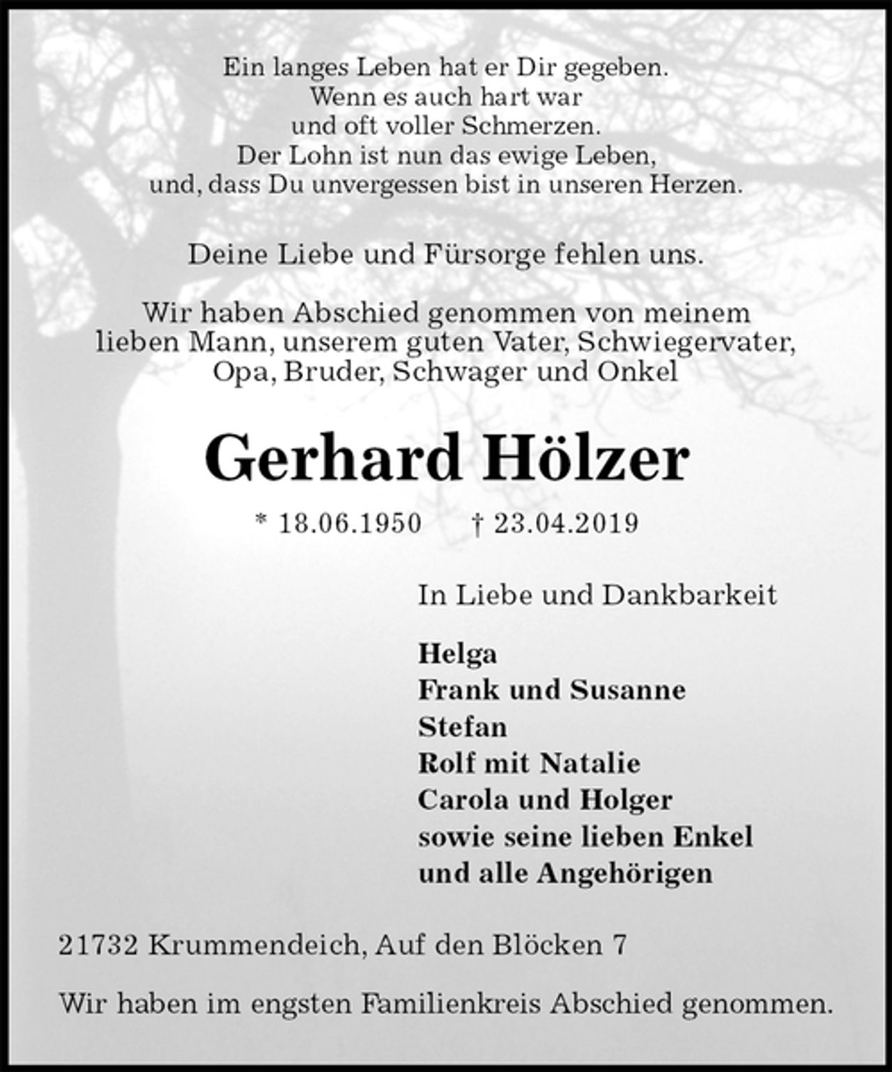 <p>Ein langes Leben hat er Dir gegeben.<br />Wenn es auch hart war<br />und oft voller Schmerzen.<br />Der Lohn ist nun das ewige Leben,<br />und, dass Du unvergessen bist in unseren Herzen.<br />Deine Liebe und Fürsorge fehlen uns.</p><p>Wir haben Abschied genommen von meinem<br />lieben Mann, unserem guten Vater, Schwiegervater,<br />Opa, Bruder, Schwager und Onkel<br />Gerhard Hölzer<br />* 18.06.1950 † 23.04.2019<br />In Liebe und Dankbarkeit</p><p>Helga<br />Frank und Susanne<br />Stefan<br />Rolf mit Natalie<br />Carola und Holger<br />sowie seine lieben Enkel<br />und alle Angehörigen<br />21732 Krummendeich, Auf den Blöcken 7</p><p>Wir haben im engsten Familienkreis Abschied genommen.</p>