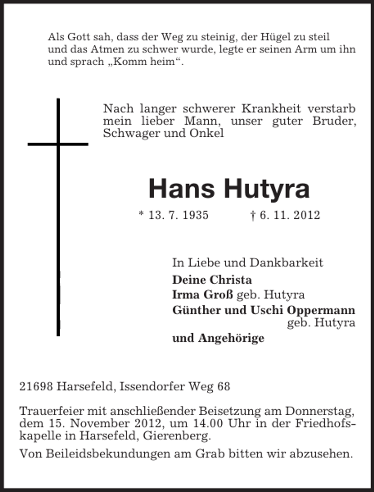 <p>Als Gott sah, dass der Weg zu steinig, der Hügel zu steil<br />und das Atmen zu schwer wurde, legte er seinen Arm um ihn<br />und sprach „Komm heim“.</p><p>Nach langer schwerer Krankheit verstarb<br />mein lieber Mann, unser guter Bruder,<br />Schwager und Onkel</p><p>Hans Hutyra<br />* 13. 7. 1935</p><p>† 6. 11. 2012</p><p>In Liebe und Dankbarkeit<br />Deine Christa<br />Irma Groß geb. Hutyra<br />Günther und Uschi Oppermann<br />geb. Hutyra<br />und Angehörige</p><p>21698 Harsefeld, Issendorfer Weg 68<br />Trauerfeier mit anschließender Beisetzung am Donnerstag,<br />dem 15. November 2012, um 14.00 Uhr in der Friedhofskapelle in Harsefeld, Gierenberg.<br />Von Beileidsbekundungen am Grab bitten wir abzusehen.</p>