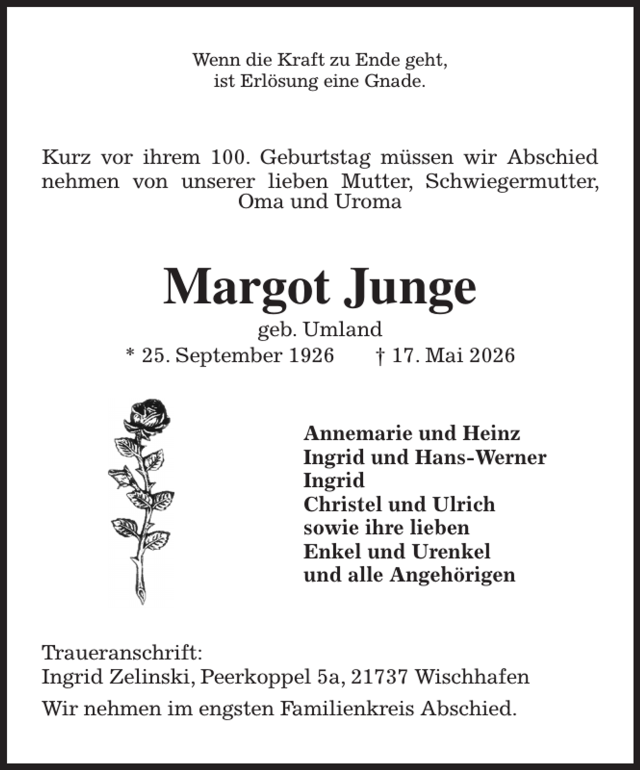 <p>Wenn die Kraft zu Ende geht,<br />ist Erlösung eine Gnade.<br />Kurz vor ihrem 100. Geburtstag müssen wir Abschied nehmen von unserer lieben Mutter, Schwiegermutter, Oma und Uroma<br />Margot Junge<br />geb. Umland<br />* 25. September 1926 † 17. Mai 2026<br />Annemarie und Heinz<br />Ingrid und Hans-Werner<br />Ingrid<br />Christel und Ulrich<br />sowie ihre lieben<br />Enkel und Urenkel<br />und alle Angehörigen<br />Traueranschrift:<br />Ingrid Zelinski, Peerkoppel 5a, 21737 Wischhafen<br />Wir nehmen im engsten Familienkreis Abschied.</p>