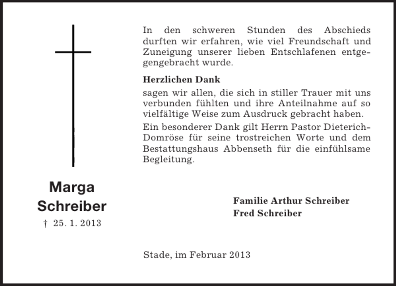 <p>Marga<br />Schreiber<br />† 25. 1. 2013<br />In den schweren Stunden des Abschieds<br />durften wir erfahren, wie viel Freundschaft und Zuneigung unserer lieben Entschlafenen entgegengebracht wurde.<br />Herzlichen Dank<br />sagen wir allen, die sich in stiller Trauer mit uns verbunden fühlten und ihre Anteilnahme auf so vielfältige Weise zum Ausdruck gebracht haben.<br />Ein besonderer Dank gilt Herrn Pastor Dieterich-Domröse für seine trostreichen Worte und dem<br />Bestattungshaus Abbenseth für die einfühlsame<br />Begleitung.<br />Familie Arthur Schreiber<br />Fred Schreiber<br />Stade, im Februar 2013</p>