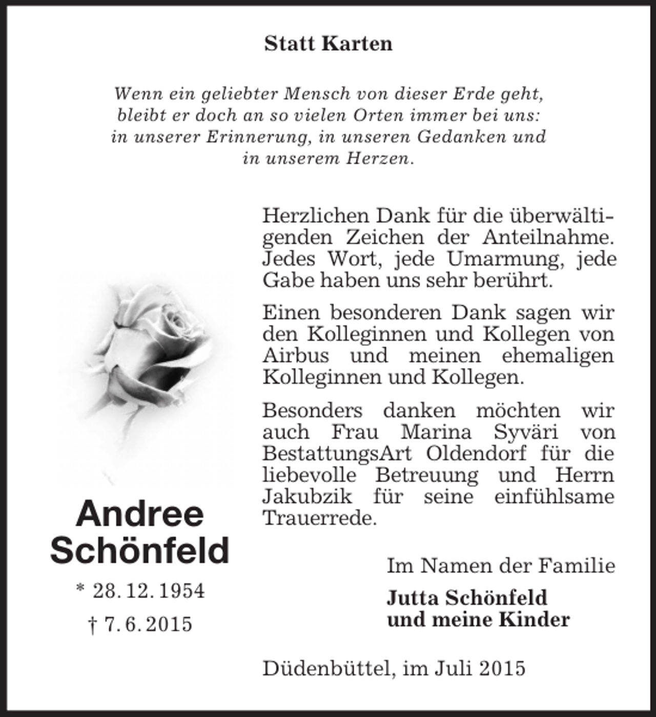 <p>Andree<br />Schönfeld<br />* 28. 12. 1954<br />† 7. 6. 2015<br />Statt Karten<br />Wenn ein geliebter Mensch von dieser Erde geht,<br />bleibt er doch an so vielen Orten immer bei uns:<br />in unserer Erinnerung, in unseren Gedanken und<br />in unserem Herzen.<br />Herzlichen Dank für die überwältigenden Zeichen der Anteilnahme. Jedes Wort, jede Umarmung, jede Gabe haben uns sehr berührt.<br />Einen besonderen Dank sagen wir den Kolleginnen und Kollegen von Airbus und meinen ehemaligen Kolleginnen und Kollegen.<br />Besonders danken möchten wir auch Frau Marina Syväri von<br />BestattungsArt Oldendorf für die liebevolle Betreuung und Herrn<br />Jakubzik für seine einfühlsame Trauerrede.<br />Im Namen der Familie<br />Jutta Schönfeld<br />und meine Kinder<br />Düdenbüttel, im Juli 2015</p>