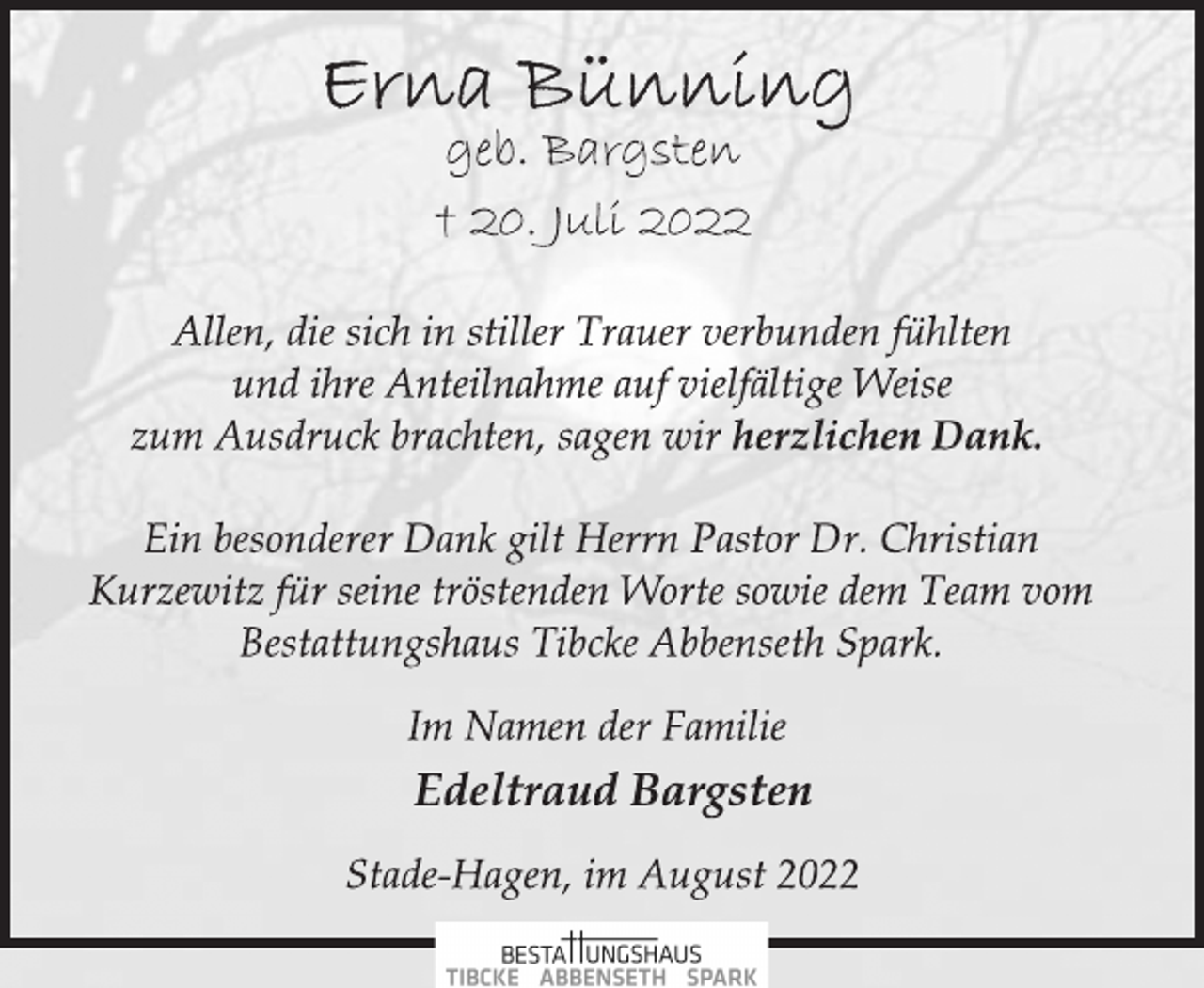 <p>Erna Bünning<br />geb. Bargsten<br />† 20. Juli 2022<br />Allen, die sich in stiller Trauer verbunden fühlten<br />und ihre Anteilnahme auf vielfältige Weise<br />zum Ausdruck brachten, sagen wir herzlichen Dank.<br />Ein besonderer Dank gilt Herrn Pastor Dr. Christian<br />Kurzewitz für seine tröstenden Worte sowie dem Team vom<br />Bestattungshaus Tibcke Abbenseth Spark.<br />Im Namen der Familie<br />Edeltraud Bargsten<br />Stade-Hagen, im August 2022</p>