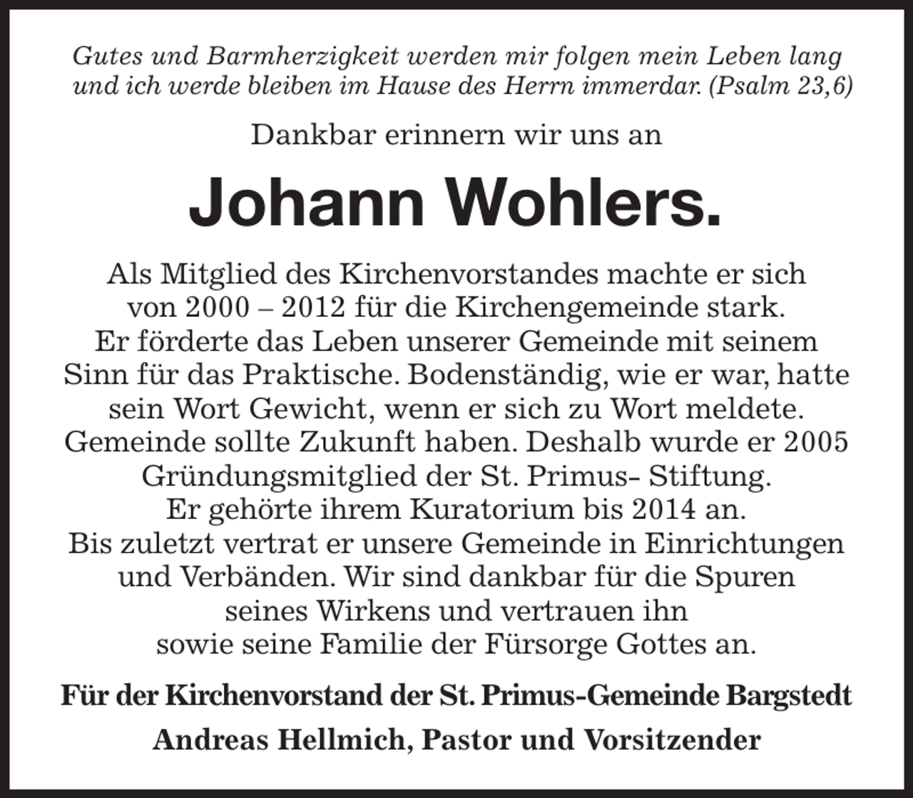 <p>Gutes und Barmherzigkeit werden mir folgen mein Leben lang<br />und ich werde bleiben im Hause des Herrn immerdar. (Psalm 23,6)<br />Dankbar erinnern wir uns an<br />Johann Wohlers.<br />Als Mitglied des Kirchenvorstandes machte er sich<br />von 2000 - 2012 für die Kirchengemeinde stark.<br />Er förderte das Leben unserer Gemeinde mit seinem Sinn für das Praktische. Bodenständig, wie er war, hatte sein Wort Gewicht, wenn er sich zu Wort meldete.<br />Gemeinde sollte Zukunft haben. Deshalb wurde er 2005 Gründungsmitglied der St. Primus- Stiftung.<br />Er gehörte ihrem Kuratorium bis 2014 an.<br />Bis zuletzt vertrat er unsere Gemeinde in Einrichtungen und Verbänden. Wir sind dankbar für die Spuren<br />seines Wirkens und vertrauen ihn<br />sowie seine Familie der Fürsorge Gottes an.<br />Für der Kirchenvorstand der St. Primus-Gemeinde Bargstedt<br />Andreas Hellmich, Pastor und Vorsitzender</p>