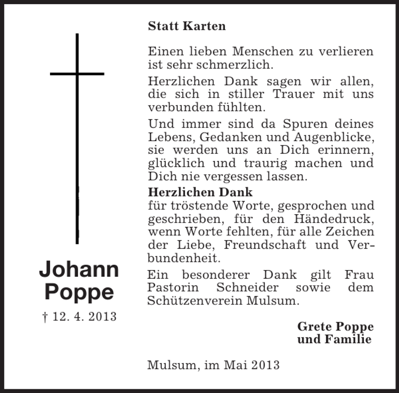 <p>Statt Karten</p><p>Johann<br />Poppe</p><p>Einen lieben Menschen zu verlieren<br />ist sehr schmerzlich.<br />Herzlichen Dank sagen wir allen,<br />die sich in stiller Trauer mit uns<br />verbunden fühlten.<br />Und immer sind da Spuren deines<br />Lebens, Gedanken und Augenblicke,<br />sie werden uns an Dich erinnern,<br />glücklich und traurig machen und<br />Dich nie vergessen lassen.<br />Herzlichen Dank<br />für tröstende Worte, gesprochen und<br />geschrieben, für den Händedruck,<br />wenn Worte fehlten, für alle Zeichen<br />der Liebe, Freundschaft und Verbundenheit.<br />Ein besonderer Dank gilt Frau<br />Pastorin Schneider sowie dem<br />Schützenverein Mulsum.</p><p>† 12. 4. 2013</p><p>Grete Poppe<br />und Familie<br />Mulsum, im Mai 2013</p>