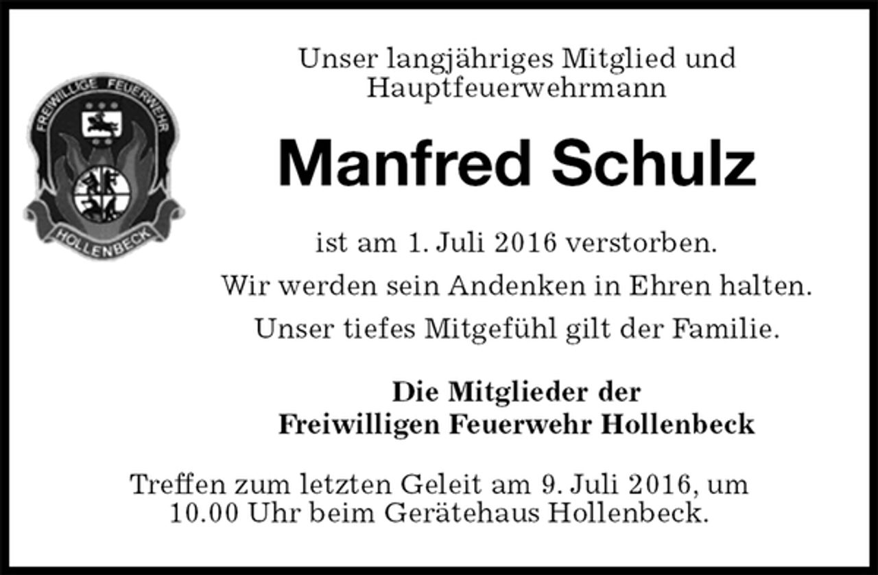 <p>Unser langjähriges Mitglied und<br />Hauptfeuerwehrmann<br />Manfred Schulz<br />ist am 1. Juli 2016 verstorben.<br />Wir werden sein Andenken in Ehren halten.<br />Unser tiefes Mitgefühl gilt der Familie.<br />Die Mitglieder der<br />Freiwilligen Feuerwehr Hollenbeck<br />Treffen zum letzten Geleit am 9. Juli 2016, um<br />10.00 Uhr beim Gerätehaus Hollenbeck.</p>