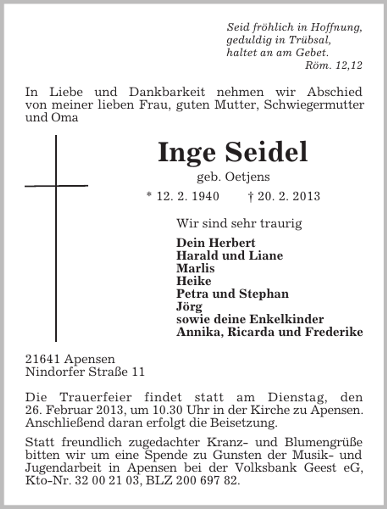 <p>Seid fröhlich in Hoffnung,<br />geduldig in Trübsal,<br />haltet an am Gebet.<br />Röm. 12,12</p><p>In Liebe und Dankbarkeit nehmen wir Abschied<br />von meiner lieben Frau, guten Mutter, Schwiegermutter<br />und Oma</p><p>Inge Seidel<br />geb. Oetjens<br />* 12. 2. 1940<br />† 20. 2. 2013<br />Wir sind sehr traurig<br />Dein Herbert<br />Harald und Liane<br />Marlis<br />Heike<br />Petra und Stephan<br />Jörg<br />sowie deine Enkelkinder<br />Annika, Ricarda und Frederike<br />21641 Apensen<br />Nindorfer Straße 11<br />Die Trauerfeier findet statt am Dienstag, den<br />26. Februar 2013, um 10.30 Uhr in der Kirche zu Apensen.<br />Anschließend daran erfolgt die Beisetzung.<br />Statt freundlich zugedachter Kranz- und Blumengrüße<br />bitten wir um eine Spende zu Gunsten der Musik- und<br />Jugendarbeit in Apensen bei der Volksbank Geest eG,<br />Kto-Nr. 32 00 21 03, BLZ 200 697 82.</p>