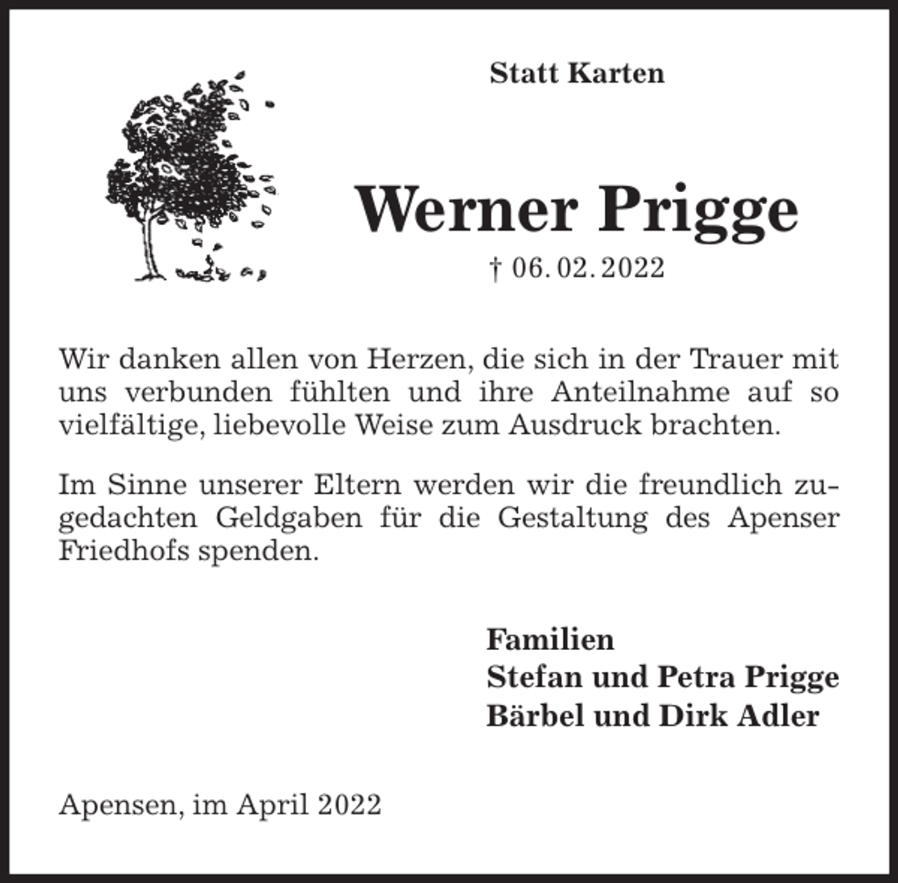<p>Statt Karten<br />Werner Prigge<br />† 06. 02. 2022<br />Wir danken allen von Herzen, die sich in der Trauer mit uns verbunden fühlten und ihre Anteilnahme auf so vielfältige, liebevolle Weise zum Ausdruck brachten.<br />Im Sinne unserer Eltern werden wir die freundlich zugedachten Geldgaben für die Gestaltung des Apenser Friedhofs spenden.<br />Familien<br />Stefan und Petra Prigge<br />Bärbel und Dirk Adler<br />Apensen, im April 2022</p>