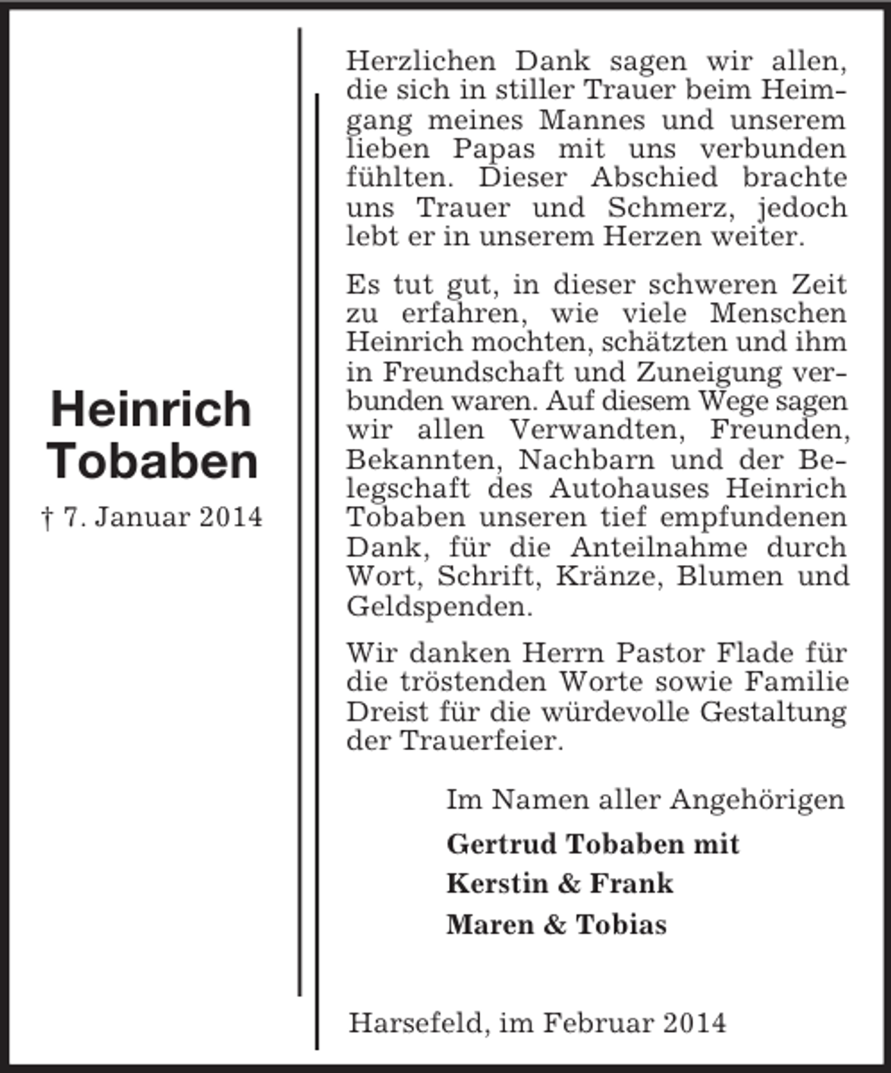 <p>Heinrich<br />Tobaben<br />† 7. Januar 2014<br />Herzlichen Dank sagen wir allen, die sich in stiller Trauer beim Heim-<br />gang meines Mannes und unserem lieben Papas mit uns verbunden fühlten. Dieser Abschied brachte uns Trauer und Schmerz, jedoch lebt er in unserem Herzen weiter.<br />Es tut gut, in dieser schweren Zeit zu erfahren, wie viele Menschen Heinrich mochten, schätzten und ihm<br />in Freundschaft und Zuneigung verbunden waren. Auf diesem Wege sagen wir allen Verwandten, Freunden, Bekannten, Nachbarn und der Belegschaft des Autohauses Heinrich Tobaben unseren tief empfundenen Dank, für die Anteilnahme durch Wort, Schrift, Kränze, Blumen und Geldspenden.<br />Wir danken Herrn Pastor Flade für die tröstenden Worte sowie Familie Dreist für die würdevolle Gestaltung<br />der Trauerfeier.<br />Im Namen aller Angehörigen<br />Gertrud Tobaben mit<br />Kerstin</p>