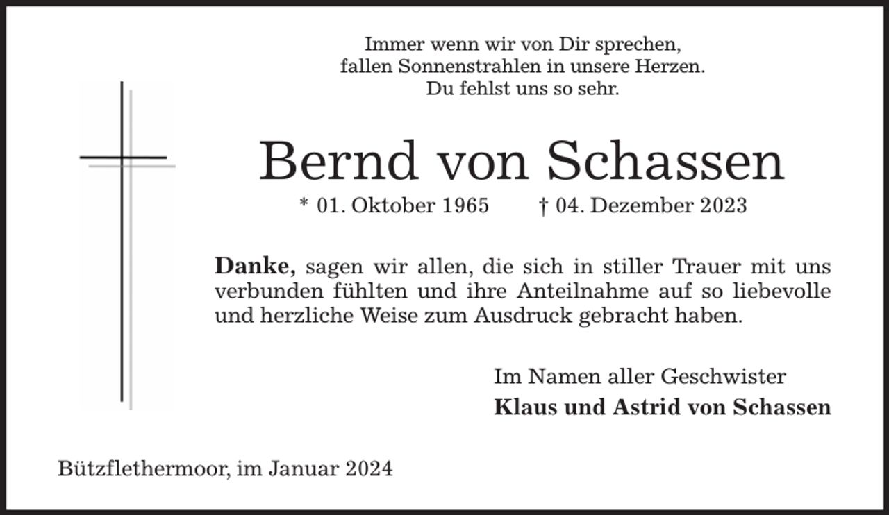 <p>Immer wenn wir von Dir sprechen,<br />fallen Sonnenstrahlen in unsere Herzen.<br />Du fehlst uns so sehr.<br />Bernd von Schassen<br />* 01. Oktober 1965 † 04. Dezember 2023<br />Danke, sagen wir allen, die sich in stiller Trauer mit uns verbunden fühlten und ihre Anteilnahme auf so liebevolle und herzliche Weise zum Ausdruck gebracht haben.<br />Im Namen aller Geschwister<br />Klaus und Astrid von Schassen<br />Bützflethermoor, im Januar 2024</p>