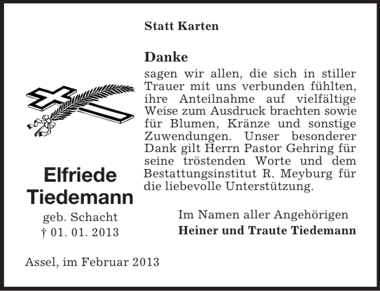 <p>Statt Karten</p><p>Danke</p><p>Elfriede<br />Tiedemann</p><p>sagen wir allen, die sich in stiller<br />Trauer mit uns verbunden fühlten,<br />ihre Anteilnahme auf vielfältige<br />Weise zum Ausdruck brachten sowie<br />für Blumen, Kränze und sonstige<br />Zuwendungen. Unser besonderer<br />Dank gilt Herrn Pastor Gehring für<br />seine tröstenden Worte und dem<br />Bestattungsinstitut R. Meyburg für<br />die liebevolle Unterstützung.</p><p>geb. Schacht<br />† 01. 01. 2013<br />Assel, im Februar 2013</p><p>Im Namen aller Angehörigen<br />Heiner und Traute Tiedemann</p>