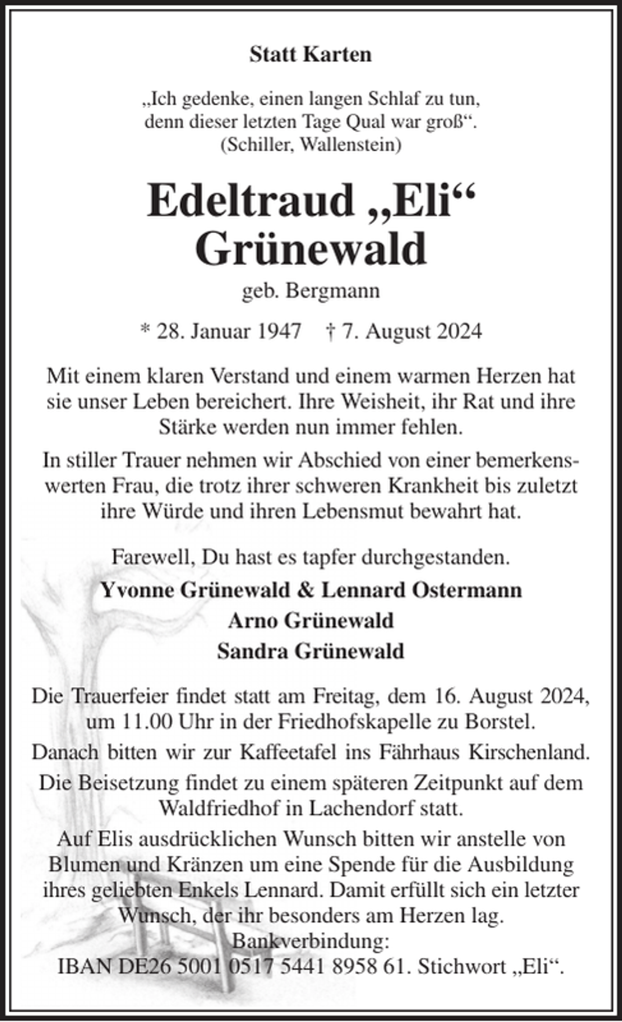 <p>Statt Karten<br />„Ich gedenke, einen langen Schlaf zu tun,<br />denn dieser letzten Tage Qual war groß“.<br />(Schiller, Wallenstein)<br />Edeltraud „Eli“<br />Grünewald<br />geb. Bergmann<br />* 28. Januar 1947 † 7. August 2024<br />Mit einem klaren Verstand und einem warmen Herzen hat sie unser Leben bereichert. Ihre Weisheit, ihr Rat und ihre Stärke werden nun immer fehlen.<br />In stiller Trauer nehmen wir Abschied von einer bemerkens-<br />werten Frau, die trotz ihrer schweren Krankheit bis zuletzt ihre Würde und ihren Lebensmut bewahrt hat.<br />Farewell, Du hast es tapfer durchgestanden.<br />Yvonne Grünewald &amp; Lennard Ostermann<br />Arno Grünewald<br />Sandra Grünewald<br />Die Trauerfeier findet statt am Freitag, dem 16. August 2024,<br />um 11.00 Uhr in der Friedhofskapelle zu Borstel.<br />Danach bitten wir zur Kaffeetafel ins Fährhaus Kirschenland.<br />Die Beisetzung findet zu einem späteren Zeitpunkt auf dem Waldfriedhof in Lachendorf statt.<br />Auf Elis ausdrücklichen Wunsch bitten wir anstelle von<br />Blumen und Kränzen um eine Spende für die Ausbildung<br />ihres geliebten Enkels Lennard. Damit erfüllt sich ein letzter Wunsch, der ihr besonders am Herzen lag.<br />Bankverbindung:<br />IBAN DE26 5001 0517 5441 8958 61. Stichwort „Eli“.</p>