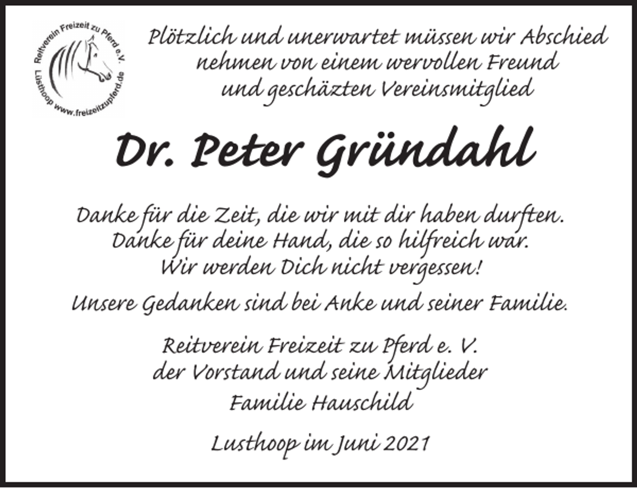 <p>Plötzlich und unerwartet müssen wir Abschied<br />nehmen von einem wervollen Freund<br />und geschäzten Vereinsmitglied<br />Dr. Peter Gründahl<br />Danke für die Zeit, die wir mit dir haben durften.<br />Danke für deine Hand, die so hilfreich war.<br />Wir werden Dich nicht vergessen!<br />Unsere Gedanken sind bei Anke und seiner Familie.<br />Reitverein Freizeit zu Pferd e. V.<br />der Vorstand und seine Mitglieder<br />Familie Hauschild<br />Lusthoop im Juni 2021</p>