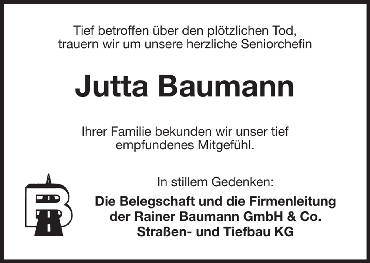 <p>Tief betroffen über den plötzlichen Tod,<br />trauern wir um unsere herzliche Seniorchefin<br />Jutta Baumann<br />Ihrer Familie bekunden wir unser tief<br />empfundenes Mitgefühl.<br />In stillem Gedenken:<br />Die Belegschaft und die Firmenleitung der Rainer Baumann GmbH &amp; Co.<br />Straßen- und Tiefbau KG</p>