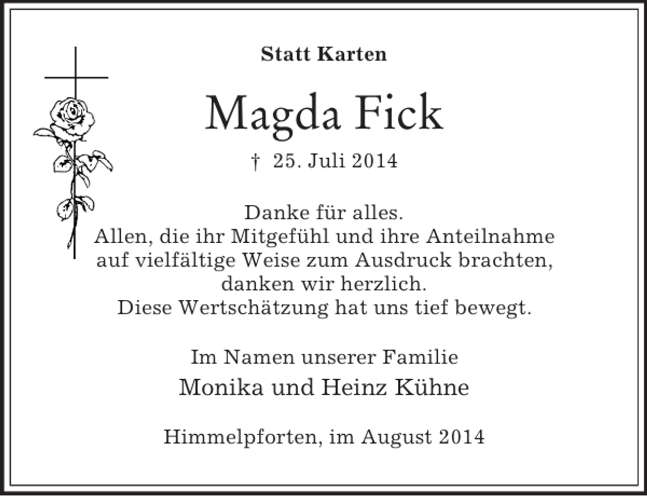 <p>Statt Karten<br />Magda Fick<br />† 25. Juli 2014<br />Danke für alles.<br />Allen, die ihr Mitgefühl und ihre Anteilnahme<br />auf vielfältige Weise zum Ausdruck brachten,<br />danken wir herzlich.<br />Diese Wertschätzung hat uns tief bewegt.<br />Im Namen unserer Familie<br />Monika und Heinz Kühne<br />Himmelpforten, im August 2014</p>