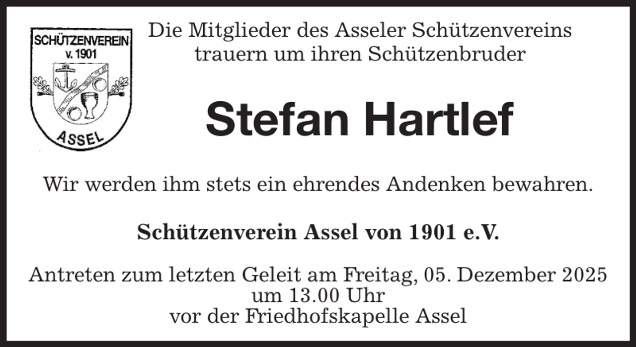 <p>Die Mitglieder des Asseler Schützenvereins<br />trauern um ihren Schützenbruder</p><p>Stefan Hartlef</p><p>Wir werden ihm stets ein ehrendes Andenken bewahren.</p><p>Schützenverein Assel von 1901 e.V.</p><p>Antreten zum letzten Geleit am Freitag, 05. Dezember 2025 um 13.00 Uhr<br />vor der Friedhofskapelle Assel</p>