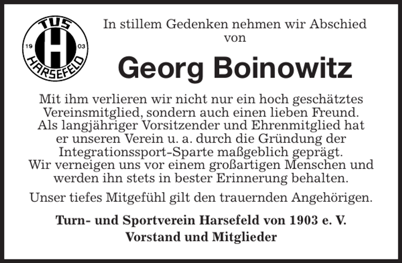 <p>In stillem Gedenken nehmen wir Abschied<br />von<br />Georg Boinowitz<br />Mit ihm verlieren wir nicht nur ein hoch geschätztes Vereinsmitglied, sondern auch einen lieben Freund.<br />Als langjähriger Vorsitzender und Ehrenmitglied hat<br />er unseren Verein u. a. durch die Gründung der<br />Integrationssport-Sparte maßgeblich geprägt.<br />Wir verneigen uns vor einem großartigen Menschen und werden ihn stets in bester Erinnerung behalten.<br />Unser tiefes Mitgefühl gilt den trauernden Angehörigen.<br />Turn- und Sportverein Harsefeld von 1903 e. V.<br />Vorstand und Mitglieder</p>