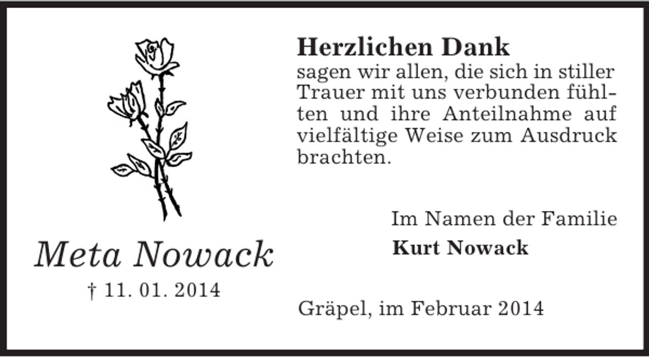 <p>Meta Nowack<br />† 11. 01. 2014<br />Herzlichen Dank<br />sagen wir allen, die sich in stiller<br />Trauer mit uns verbunden fühlten und ihre Anteilnahme auf vielfältige Weise zum Ausdruck brachten.<br />Im Namen der Familie<br />Kurt Nowack<br />Gräpel, im Februar 2014</p>