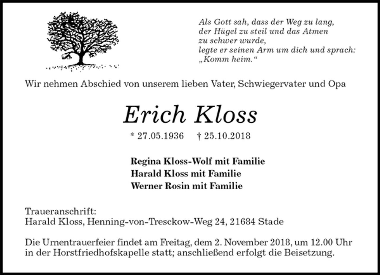 <p>Als Gott sah, dass der Weg zu lang,<br />der Hügel zu steil und das Atmen<br />zu schwer wurde,<br />legte er seinen Arm um dich und sprach:<br />„Komm heim.“<br />Wir nehmen Abschied von unserem lieben Vater, Schwiegervater und Opa<br />Erich Kloss<br />* 27.05.1936 † 25.10.2018<br />Regina Kloss-Wolf mit Familie<br />Harald Kloss mit Familie<br />Werner Rosin mit Familie<br />Traueranschrift:<br />Harald Kloss, Henning-von-Tresckow-Weg 24, 21684 Stade</p><p>Die Urnentrauerfeier findet am Freitag, dem 2. November 2018, um 12.00 Uhr in der Horstfriedhofskapelle statt; anschließend erfolgt die Beisetzung.</p>