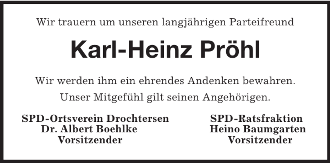 <p>Wir trauern um unseren langjährigen Parteifreund<br />Karl-Heinz Pröhl<br />Wir werden ihm ein ehrendes Andenken bewahren.<br />Unser Mitgefühl gilt seinen Angehörigen.<br />SPD-Ortsverein Drochtersen SPD-Ratsfraktion<br />Dr. Albert Boehlke Heino Baumgarten<br />Vorsitzender Vorsitzender</p>