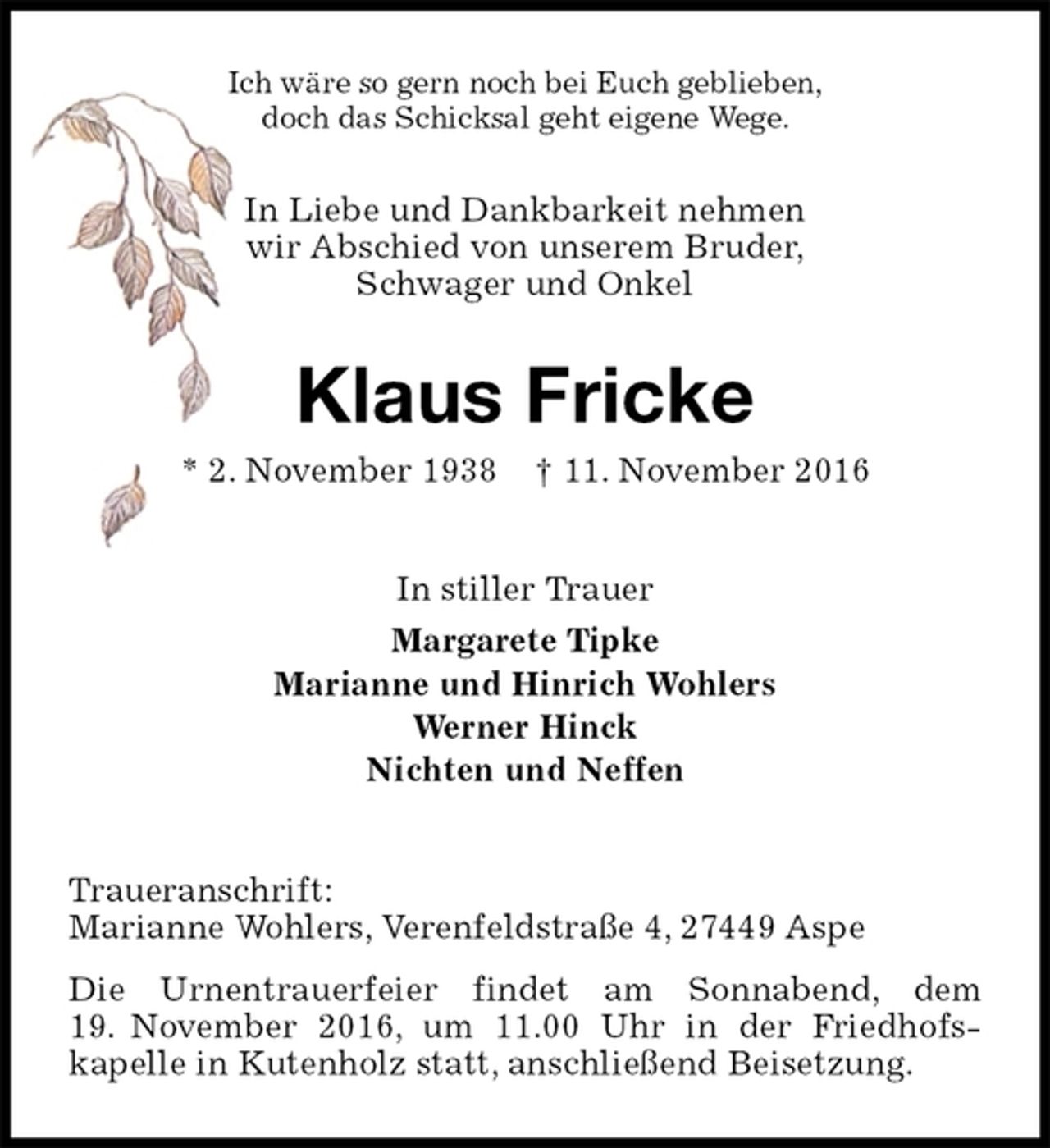 <p>Ich wäre so gern noch bei Euch geblieben,<br />doch das Schicksal geht eigene Wege.<br />In Liebe und Dankbarkeit nehmen<br />wir Abschied von unserem Bruder,<br />Schwager und Onkel<br />Klaus Fricke<br />* 2. November 1938 † 11. November 2016<br />In stiller Trauer<br />Margarete Tipke<br />Marianne und Hinrich Wohlers<br />Werner Hinck<br />Nichten und Neffen<br />Traueranschrift:<br />Marianne Wohlers, Verenfeldstraße 4, 27449 Aspe<br />Die Urnentrauerfeier findet am Sonnabend, dem 19. November 2016, um 11.00 Uhr in der Friedhofs-<br />kapelle in Kutenholz statt, anschließend Beisetzung.</p>