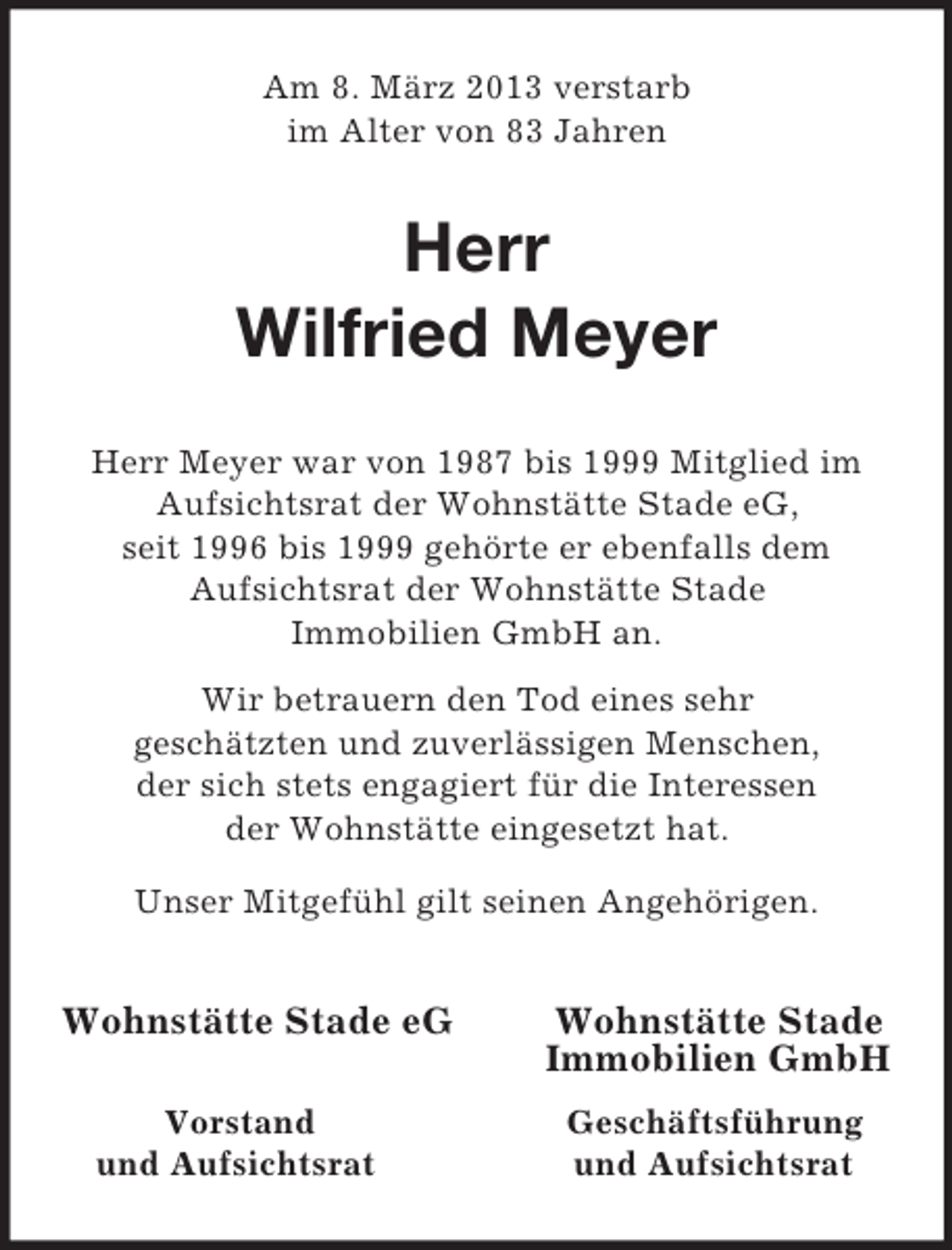 <p>Am 8. März 2013 verstarb<br />im Alter von 83 Jahren<br />Herr</p><p>Wilfried Meyer<br />Herr Meyer war von 1987 bis 1999 Mitglied im Aufsichtsrat der Wohnstätte Stade eG,<br />seit 1996 bis 1999 gehörte er ebenfalls dem<br />Aufsichtsrat der Wohnstätte Stade<br />Immobilien GmbH an.<br />Wir betrauern den Tod eines sehr<br />geschätzten und zuverlässigen Menschen,<br />der sich stets engagiert für die Interessen<br />der Wohnstätte eingesetzt hat.<br />Unser Mitgefühl gilt seinen Angehörigen.<br />Wohnstätte Stade eG Wohnstätte Stade<br />Immobilien GmbH<br />Vorstand Geschäftsführung<br />und Aufsichtsrat und Aufsichtsrat</p>
