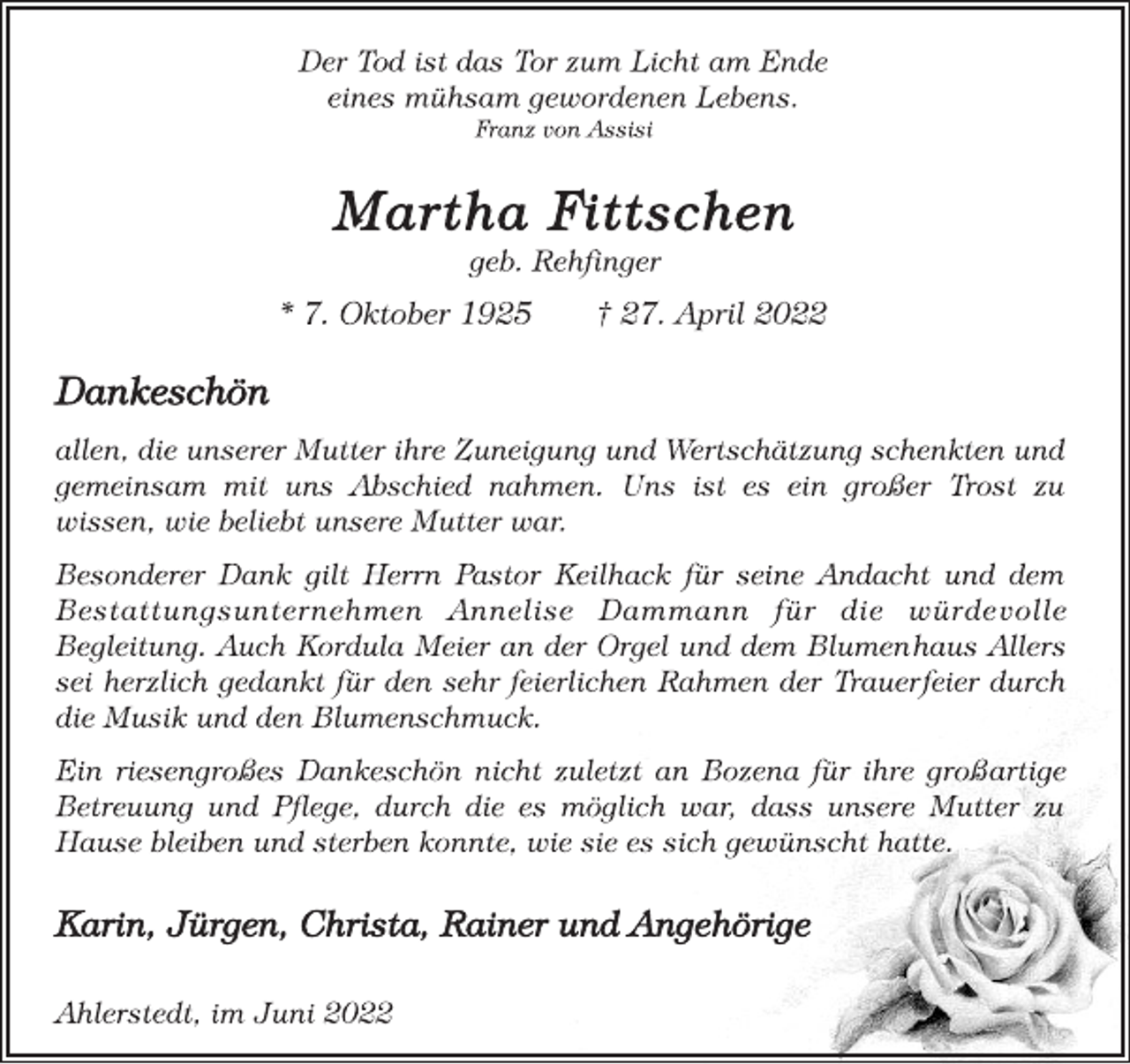 <p>Der Tod ist das Tor zum Licht am Ende<br />eines mühsam gewordenen Lebens.<br />Franz von Assisi<br />Martha Fittschen<br />geb. Rehfinger<br />* 7. Oktober 1925 † 27. April 2022<br />Dankeschön<br />allen, die unserer Mutter ihre Zuneigung und Wertschätzung schenkten und gemeinsam mit uns Abschied nahmen. Uns ist es ein großer Trost zu wissen, wie beliebt unsere Mutter war.<br />Besonderer Dank gilt Herrn Pastor Keilhack für seine Andacht und dem Bestattungsunternehmen Annelise Dammann für die würdevolle Begleitung. Auch Kordula Meier an der Orgel und dem Blumenhaus Allers sei herzlich gedankt für den sehr feierlichen Rahmen der Trauerfeier durch die Musik und den Blumenschmuck.<br />Ein riesengroßes Dankeschön nicht zuletzt an Bozena für ihre großartige Betreuung und Pflege, durch die es möglich war, dass unsere Mutter zu Hause bleiben und sterben konnte, wie sie es sich gewünscht hatte.<br />Karin, Jürgen, Christa, Rainer und Angehörige<br />Ahlerstedt, im Juni 2022</p>