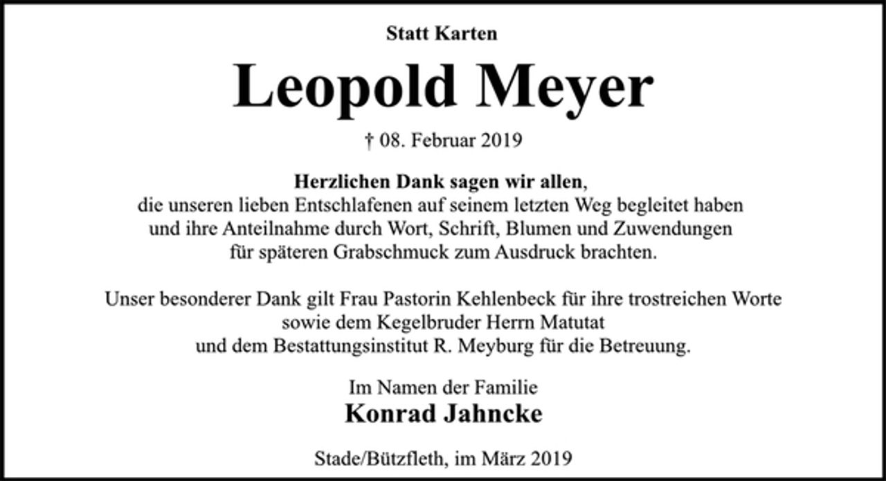 <p>Statt Karten<br />Leopold Meyer<br />† 08. Februar 2019<br />Herzlichen Dank sagen wir allen,<br />die unseren lieben Entschlafenen auf seinem letzten Weg begleitet haben und ihre Anteilnahme durch Wort, Schrift, Blumen und Zuwendungen für späteren Grabschmuck zum Ausdruck brachten.<br />Unser besonderer Dank gilt Frau Pastorin Kehlenbeck für ihre trostreichen Worte sowie dem Kegelbruder Herrn Matutat<br />und dem Bestattungsinstitut R. Meyburg für die Betreuung.<br />Im Namen der Familie<br />Konrad Jahncke<br />Stade/Bützfleth, im März 2019</p>