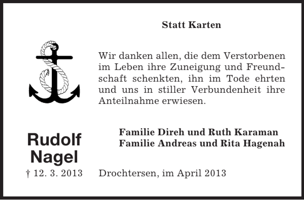 <p>Statt Karten<br />Wir danken allen, die dem Verstorbenen<br />im Leben ihre Zuneigung und Freundschaft schenkten, ihn im Tode ehrten<br />und uns in stiller Verbundenheit ihre<br />Anteilnahme erwiesen.</p><p>Rudolf<br />Nagel<br />† 12. 3. 2013</p><p>Familie Direh und Ruth Karaman<br />Familie Andreas und Rita Hagenah<br />Drochtersen, im April 2013</p>