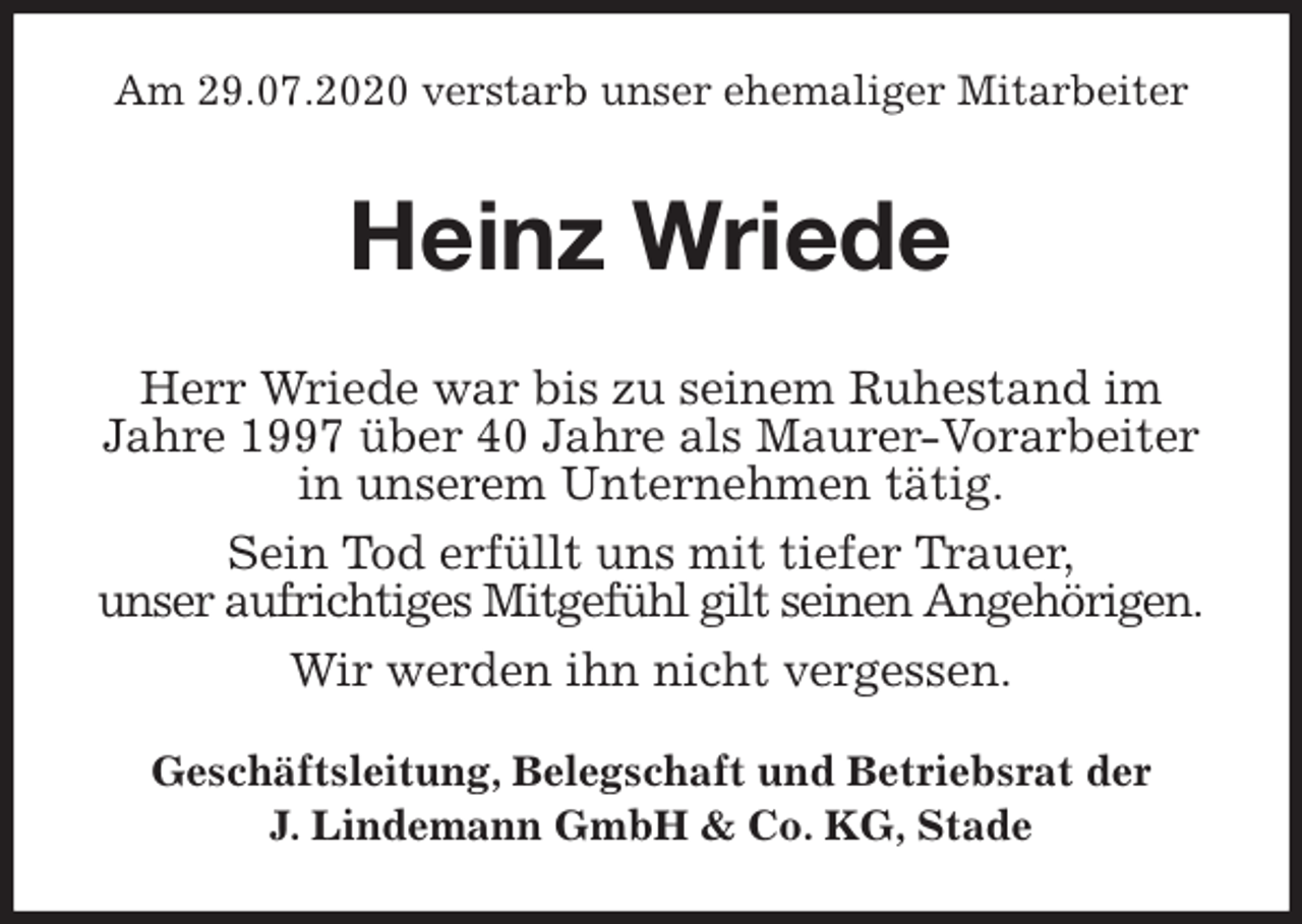 <p>Am 29.07.2020 verstarb unser ehemaliger Mitarbeiter<br />Heinz Wriede<br />Geschäftsleitung, Belegschaft und Betriebsrat der<br />J. Lindemann GmbH &amp; Co. KG, Stade<br />Herr Wriede war bis zu seinem Ruhestand im Jahre 1997 über 40 Jahre als Maurer-Vorarbeiter<br />in unserem Unternehmen tätig.<br />Sein Tod erfüllt uns mit tiefer Trauer,<br />unser aufrichtiges Mitgefühl gilt seinen Angehörigen.<br />Wir werden ihn nicht vergessen.</p>