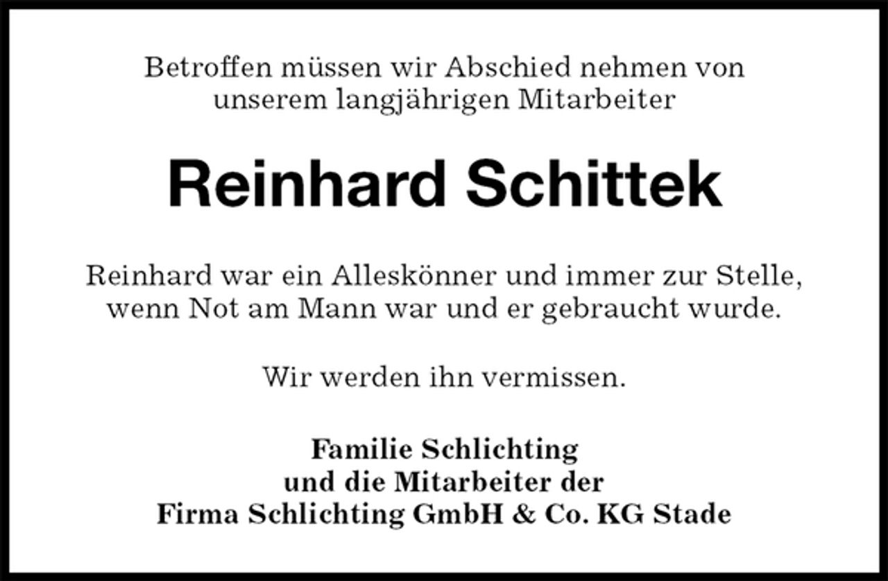 <p>Betroffen müssen wir Abschied nehmen von<br />unserem langjährigen Mitarbeiter<br />Reinhard Schittek<br />Reinhard war ein Alleskönner und immer zur Stelle,<br />wenn Not am Mann war und er gebraucht wurde.<br />Wir werden ihn vermissen.<br />Familie Schlichting<br />und die Mitarbeiter der<br />Firma Schlichting GmbH &amp; Co. KG Stade</p>