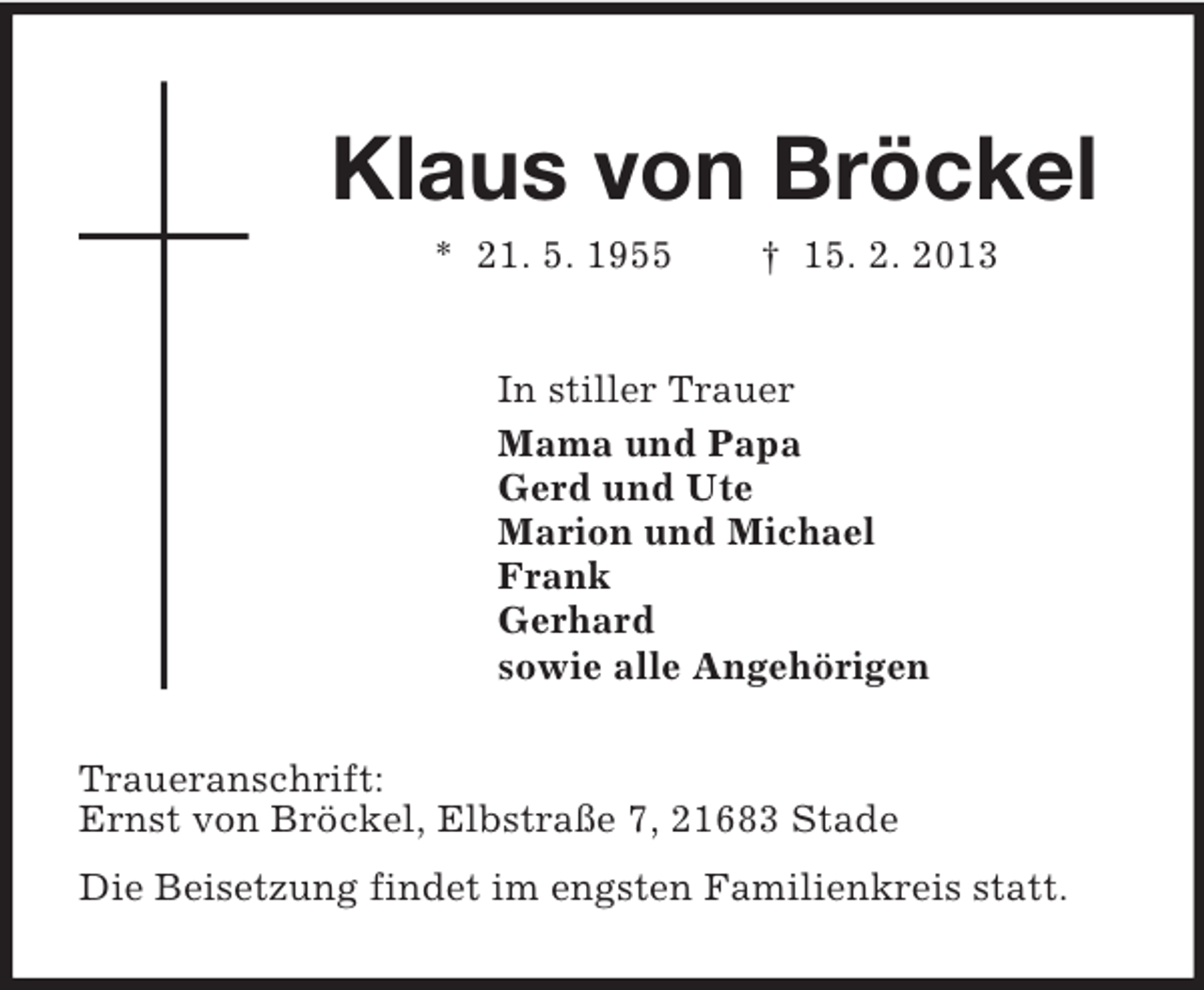 <p>Klaus von Bröckel<br />* 21. 5. 1955 † 15. 2. 2013<br />In stiller Trauer<br />Mama und Papa<br />Gerd und Ute<br />Marion und Michael<br />Frank<br />Gerhard<br />sowie alle Angehörigen<br />Traueranschrift:<br />Ernst von Bröckel, Elbstraße 7, 21683 Stade<br />Die Beisetzung findet im engsten Familienkreis statt.</p>