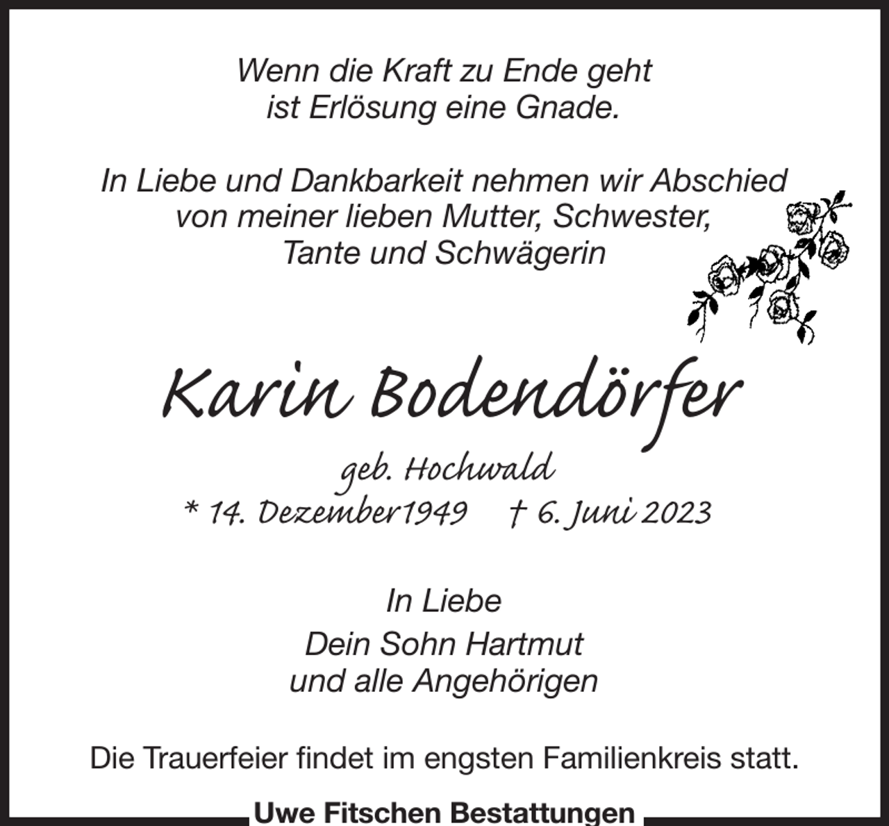 <p>Wenn die Kraft zu Ende geht<br />ist Erlösung eine Gnade.</p><p>In Liebe und Dankbarkeit nehmen wir Abschied<br />von meiner lieben Mutter, Schwester,<br />Tante und Schwägerin<br />Karin Bodendörfer<br />geb. Hochwald<br />* 14. Dezember1949 † 6. Juni 2023<br />In Liebe<br />Dein Sohn Hartmut<br />und alle Angehörigen<br />Die Trauerfeier findet im engsten Familienkreis statt.<br />Uwe Fitschen Bestattungen</p>