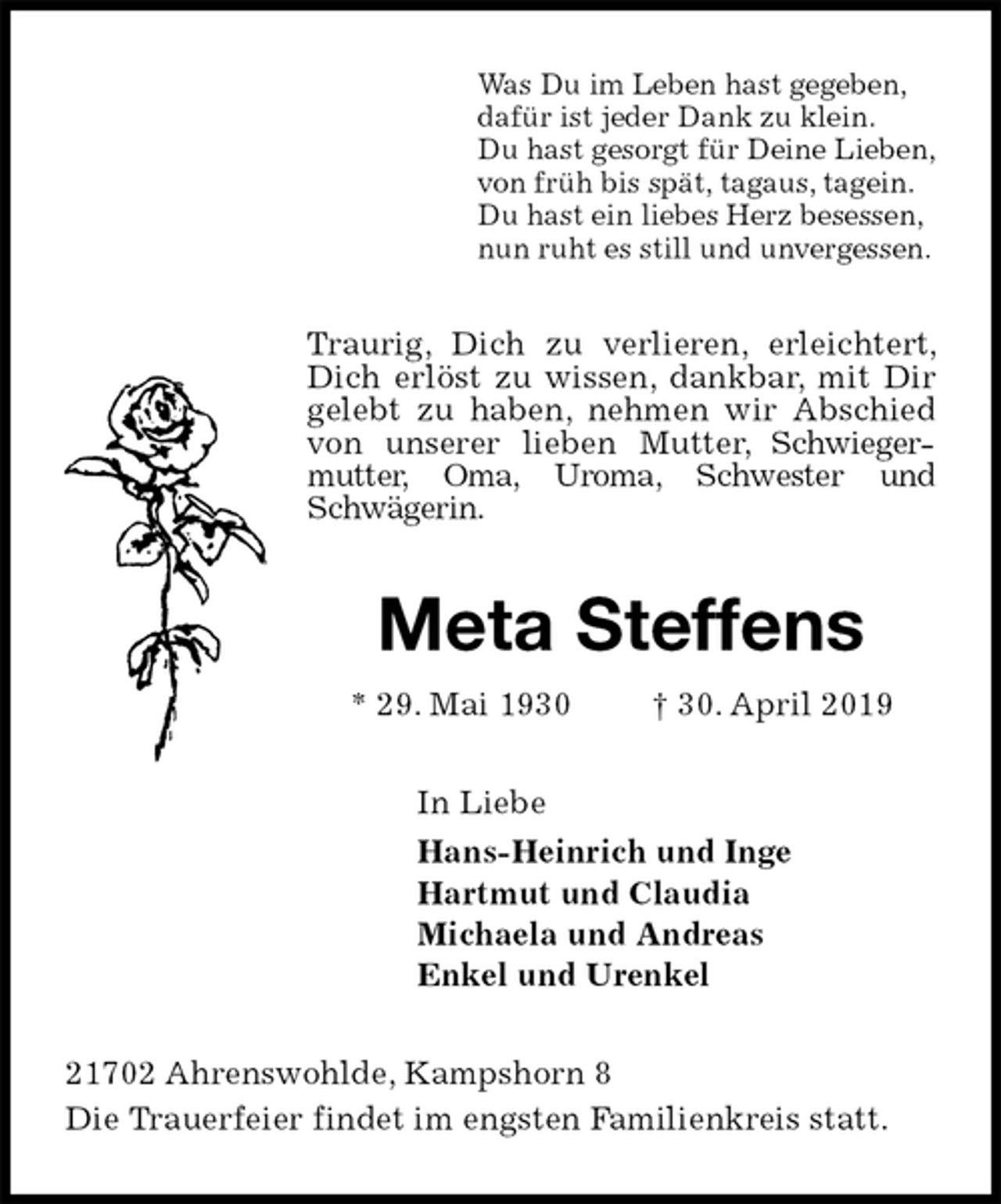 <p>Was Du im Leben hast gegeben,<br />dafür ist jeder Dank zu klein.<br />Du hast gesorgt für Deine Lieben,<br />von früh bis spät, tagaus, tagein.<br />Du hast ein liebes Herz besessen,<br />nun ruht es still und unvergessen.<br />Traurig, Dich zu verlieren, erleichtert, Dich erlöst zu wissen, dankbar, mit Dir gelebt zu haben, nehmen wir Abschied von unserer lieben Mutter, Schwiegermutter, Oma, Uroma, Schwester und Schwägerin.<br />Meta Steffens<br />* 29. Mai 1930 † 30. April 2019<br />In Liebe<br />Hans-Heinrich und Inge<br />Hartmut und Claudia<br />Michaela und Andreas<br />Enkel und Urenkel<br />21702 Ahrenswohlde, Kampshorn 8<br />Die Trauerfeier findet im engsten Familienkreis statt.</p>