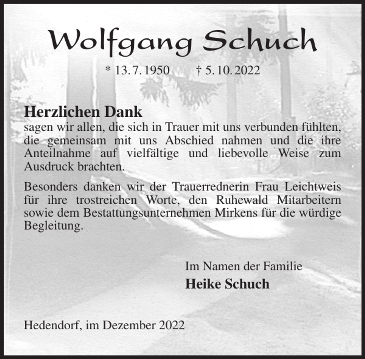 <p>Wolfgang Schuch<br />* 13. 7. 1950 † 5. 10. 2022<br />Herzlichen Dank<br />sagen wir allen, die sich in Trauer mit uns verbunden fühlten, die gemeinsam mit uns Abschied nahmen und die ihre<br />Anteilnahme auf vielfältige und liebevolle Weise zum<br />Ausdruck brachten.<br />Besonders danken wir der Trauerrednerin Frau Leichtweis für ihre trostreichen Worte, den Ruhewald Mitarbeitern<br />sowie dem Bestattungsunternehmen Mirkens für die würdige Begleitung.<br />Im Namen der Familie<br />Heike Schuch<br />Hedendorf, im Dezember 2022</p>