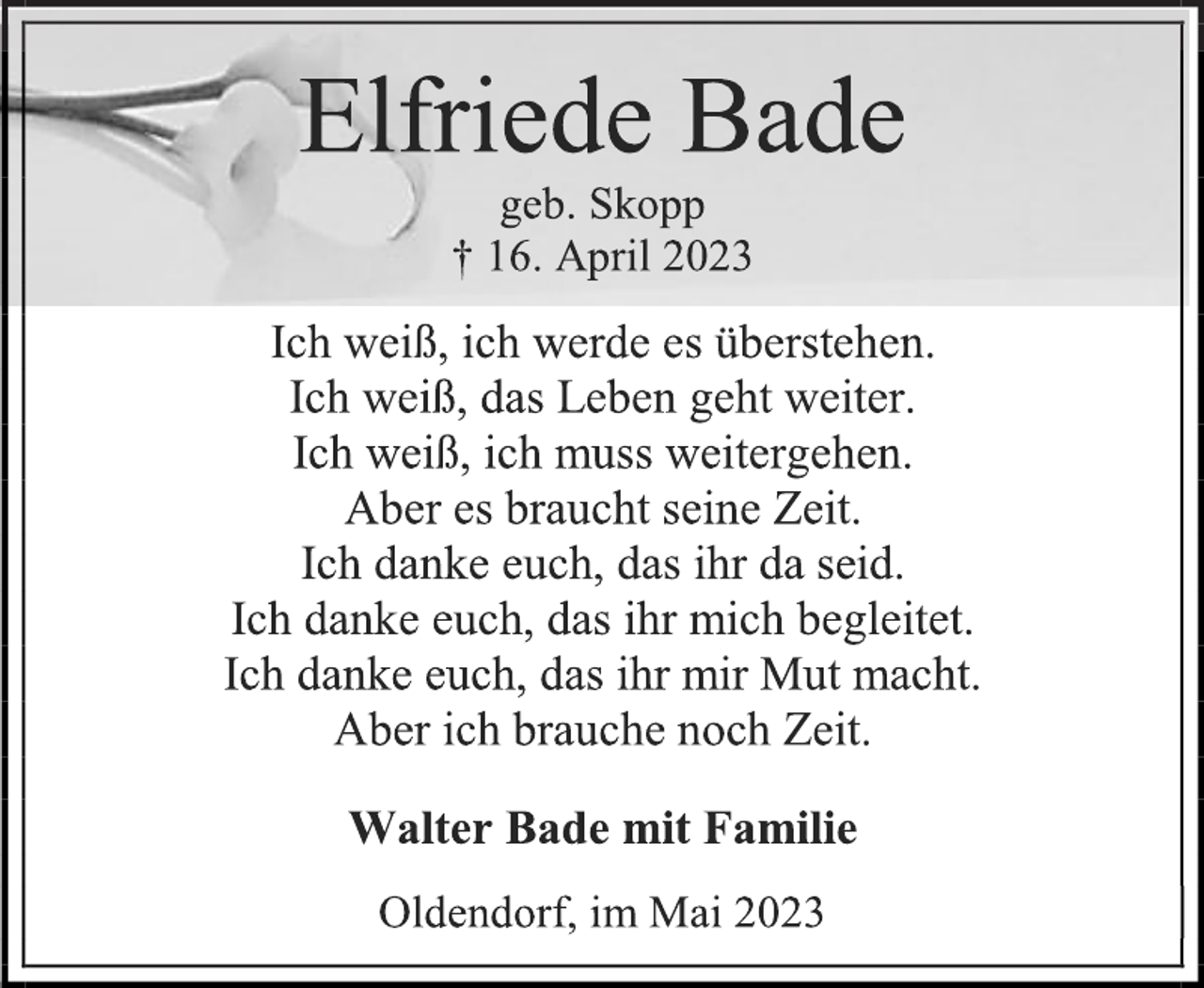 <p>Elfriede Bade<br />geb. Skopp<br />† 16. April 2023<br />Ich weiß, ich werde es überstehen.<br />Ich weiß, das Leben geht weiter.<br />Ich weiß, ich muss weitergehen.<br />Aber es braucht seine Zeit.<br />Ich danke euch, das ihr da seid.<br />Ich danke euch, das ihr mich begleitet.<br />Ich danke euch, das ihr mir Mut macht.<br />Aber ich brauche noch Zeit.<br />Walter Bade mit Familie<br />Oldendorf, im Mai 2023</p>