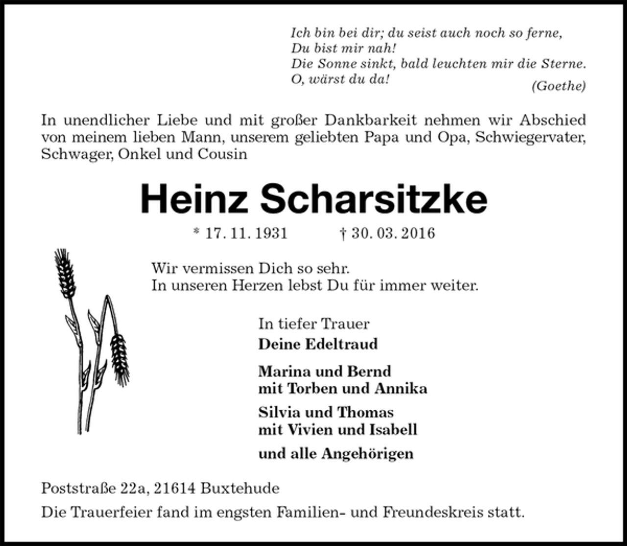<p>Ich bin bei dir; du seist auch noch so ferne,<br />Du bist mir nah!<br />Die Sonne sinkt, bald leuchten mir die Sterne.<br />O, wärst du da!<br />(Goethe)<br />In unendlicher Liebe und mit großer Dankbarkeit nehmen wir Abschied von meinem lieben Mann, unserem geliebten Papa und Opa, Schwiegervater,<br />Schwager, Onkel und Cousin<br />Heinz Scharsitzke<br />* 17. 11. 1931 † 30. 03. 2016<br />Wir vermissen Dich so sehr.<br />In unseren Herzen lebst Du für immer weiter.<br />In tiefer Trauer<br />Deine Edeltraud<br />Marina und Bernd<br />mit Torben und Annika<br />Silvia und Thomas<br />mit Vivien und Isabell<br />und alle Angehörigen<br />Poststraße 22a, 21614 Buxtehude<br />Die Trauerfeier fand im engsten Familien- und Freundeskreis statt.</p>