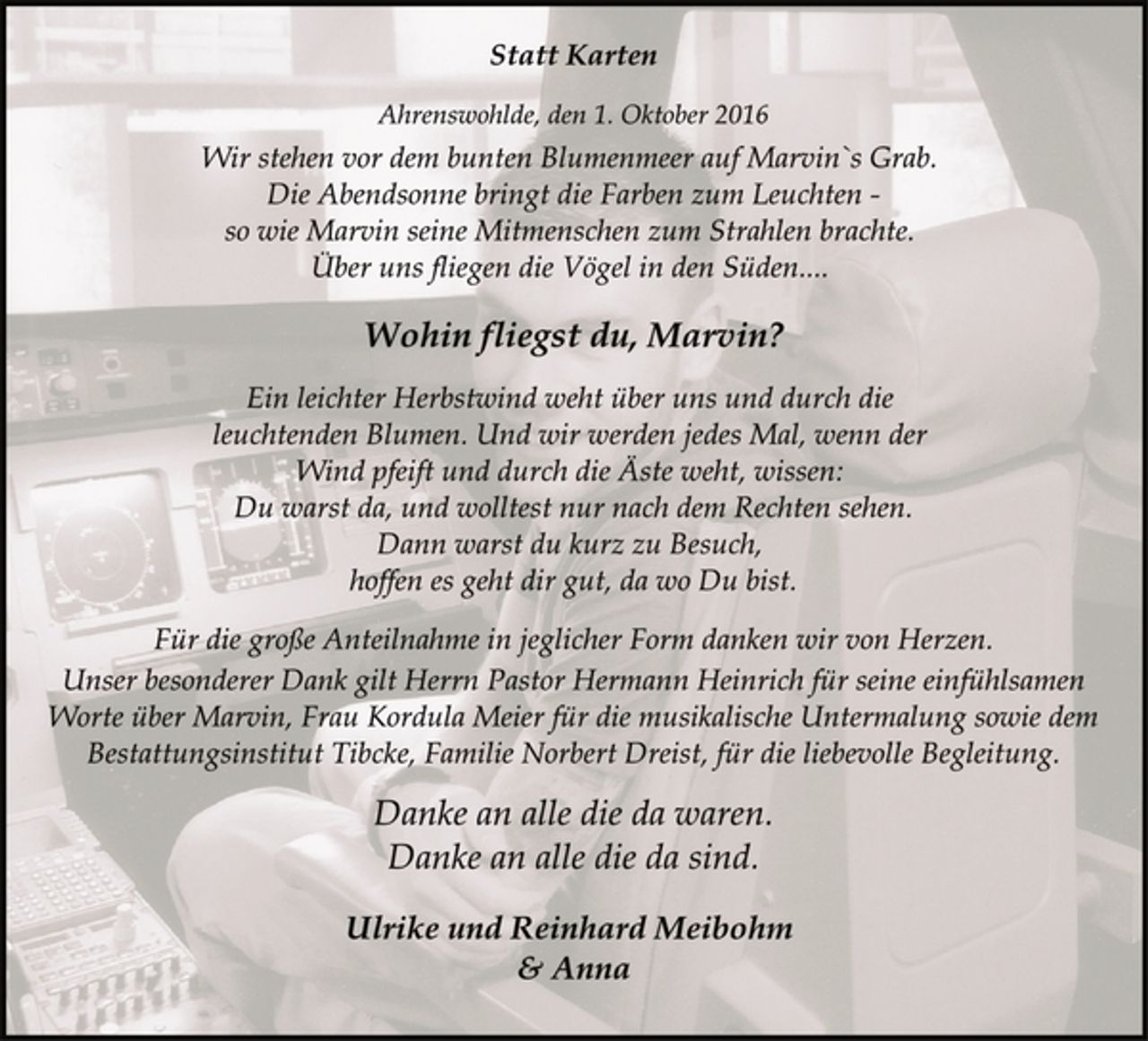 <p>Statt Karten<br />Ahrenswohlde, den 1. Oktober 2016<br />Wir stehen vor dem bunten Blumenmeer auf Marvin`s Grab.<br />Die Abendsonne bringt die Farben zum Leuchten -<br />so wie Marvin seine Mitmenschen zum Strahlen brachte.<br />Über uns fliegen die Vögel in den Süden....<br />Wohin fliegst du, Marvin?<br />Ein leichter Herbstwind weht über uns und durch die<br />leuchtenden Blumen. Und wir werden jedes Mal, wenn der<br />Wind pfeift und durch die Äste weht, wissen:<br />Du warst da, und wolltest nur nach dem Rechten sehen.<br />Dann warst du kurz zu Besuch,<br />hoffen es geht dir gut, da wo Du bist.<br />Für die große Anteilnahme in jeglicher Form danken wir von Herzen.<br />Unser besonderer Dank gilt Herrn Pastor Hermann Heinrich für seine einfühlsamen Worte über Marvin, Frau Kordula Meier für die musikalische Untermalung sowie dem Bestattungsinstitut Tibcke, Familie Norbert Dreist, für die liebevolle Begleitung.</p>
<p>Danke an alle die da waren.<br />Danke an alle die da sind.</p>
<p>Ulrike und Reinhard Meibohm<br />&amp; Anna</p>