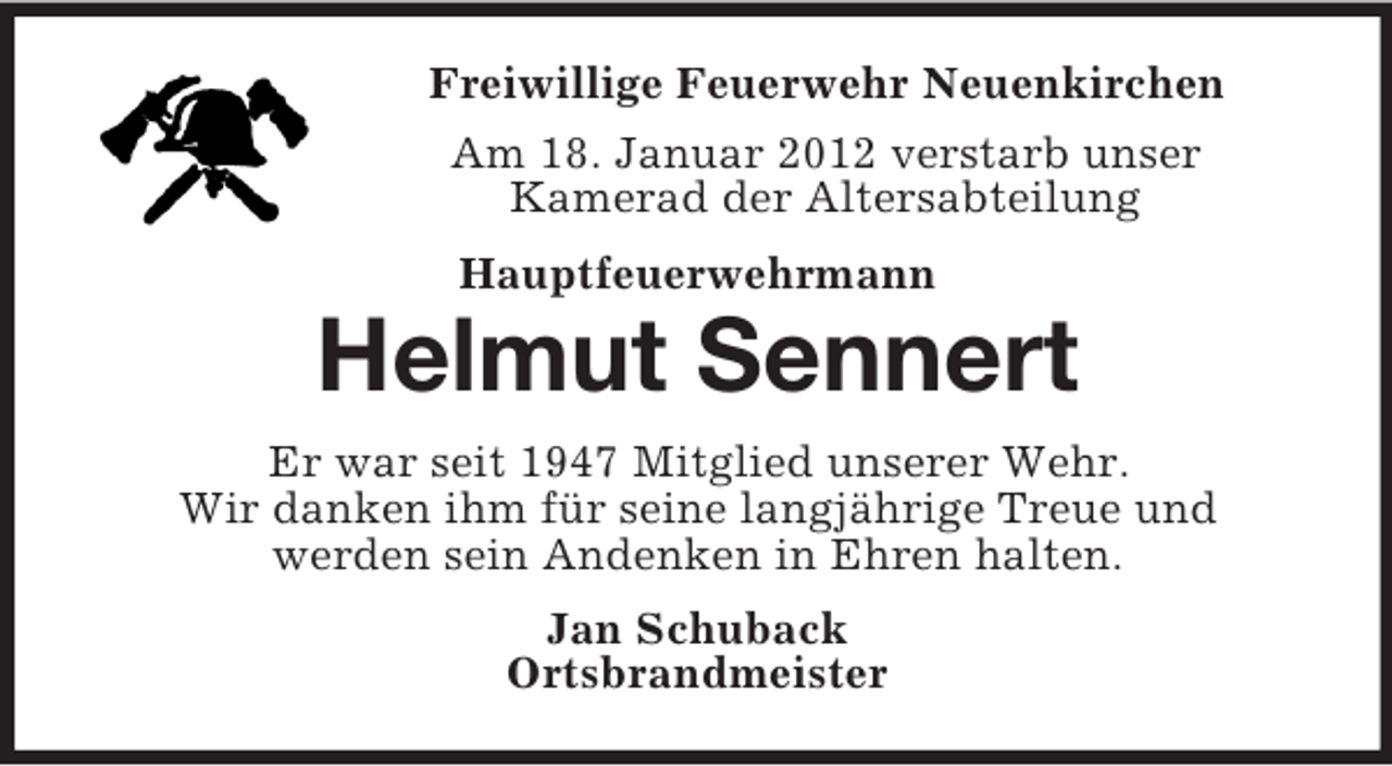 <p>Freiwillige Feuerwehr Neuenkirchen<br />Am 18. Januar 2012 verstarb unser<br />Kamerad der Altersabteilung<br />Hauptfeuerwehrmann</p><p>Helmut Sennert<br />Er war seit 1947 Mitglied unserer Wehr.<br />Wir danken ihm für seine langjährige Treue und<br />werden sein Andenken in Ehren halten.<br />Jan Schuback<br />Ortsbrandmeister</p>
