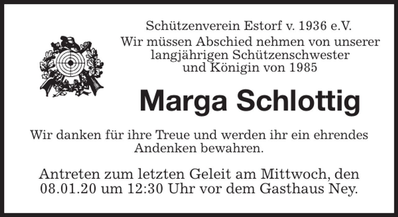 <p>Schützenverein Estorf v. 1936 e.V.</p><p>Wir müssen Abschied nehmen von unserer<br />langjährigen Schützenschwester<br />und Königin von 1985<br />Marga Schlottig<br />Wir danken für ihre Treue und werden ihr ein ehrendes<br />Andenken bewahren.<br />Antreten zum letzten Geleit am Mittwoch, den<br />08.01.20 um 12:30 Uhr vor dem Gasthaus Ney.</p>