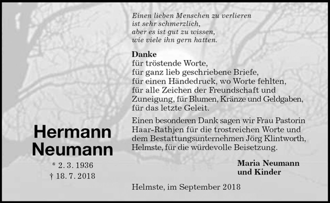 <p>Einen lieben Menschen zu verlieren<br />ist sehr schmerzlich,<br />aber es ist gut zu wissen,<br />wie viele ihn gern hatten.<br />Danke<br />für tröstende Worte,<br />für ganz lieb geschriebene Briefe,<br />für einen Händedruck, wo Worte fehlten,<br />für alle Zeichen der Freundschaft und<br />Zuneigung, für Blumen, Kränze und Geldgaben,<br />für das letzte Geleit.<br />Einen besonderen Dank sagen wir Frau Pastorin Haar-Rathjen für die trostreichen Worte und<br />dem Bestattungsunternehmen Jörg Klintworth, Helmste, für die würdevolle Beisetzung.<br />Maria Neumann<br />und Kinder<br />Helmste, im September 2018<br />Hermann<br />Neumann<br />* 2. 3. 1936<br />† 18. 7. 2018</p>