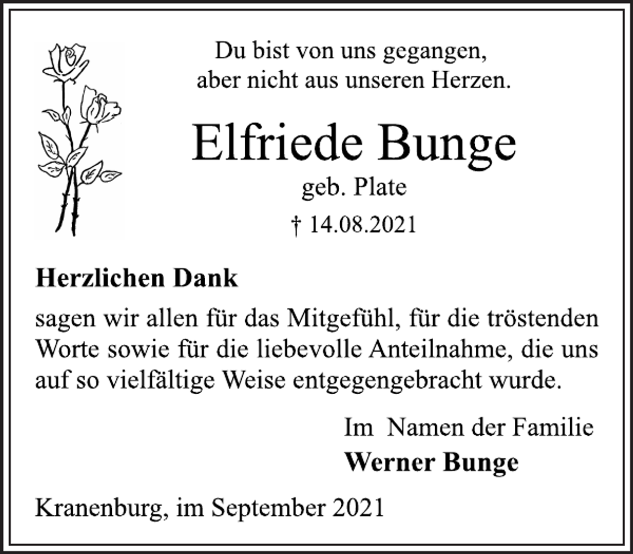 <p>Du bist von uns gegangen,<br />aber nicht aus unseren Herzen.<br />Elfriede Bunge<br />geb. Plate<br />† 14.08.2021<br />Herzlichen Dank<br />sagen wir allen für das Mitgefühl, für die tröstenden<br />Worte sowie für die liebevolle Anteilnahme, die uns<br />auf so vielfältige Weise entgegengebracht wurde.<br />Im Namen der Familie<br />Werner Bunge<br />Kranenburg, im September 2021</p>