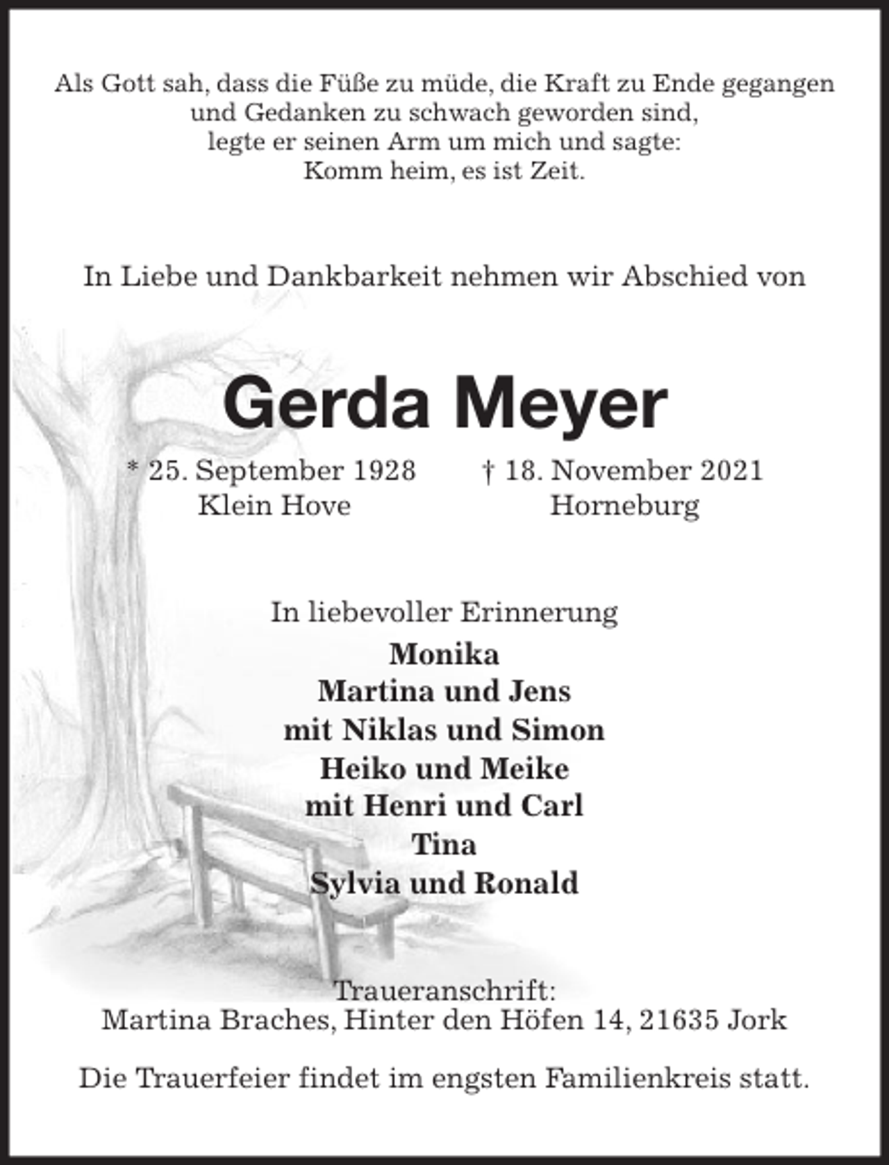 <p>Als Gott sah, dass die Füße zu müde, die Kraft zu Ende gegangen<br />und Gedanken zu schwach geworden sind,<br />legte er seinen Arm um mich und sagte:<br />Komm heim, es ist Zeit.<br />In Liebe und Dankbarkeit nehmen wir Abschied von<br />Gerda Meyer<br />* 25. September 1928 † 18. November 2021<br />Klein Hove Horneburg<br />In liebevoller Erinnerung<br />Monika<br />Martina und Jens<br />mit Niklas und Simon<br />Heiko und Meike<br />mit Henri und Carl<br />Tina<br />Sylvia und Ronald<br />Traueranschrift:<br />Martina Braches, Hinter den Höfen 14, 21635 Jork</p>
<p>Die Trauerfeier findet im engsten Familienkreis statt.</p>