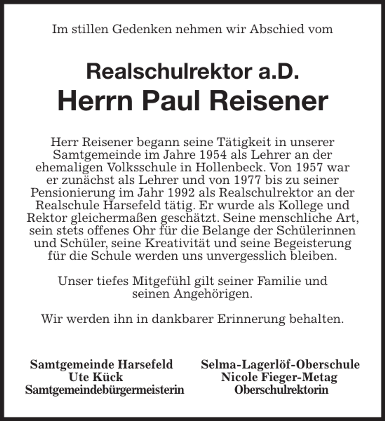 <p>Im stillen Gedenken nehmen wir Abschied vom<br />Realschulrektor a.D.</p>
<p>Herrn Paul Reisener<br />Herr Reisener begann seine Tätigkeit in unserer<br />Samtgemeinde im Jahre 1954 als Lehrer an der<br />ehemaligen Volksschule in Hollenbeck. Von 1957 war<br />er zunächst als Lehrer und von 1977 bis zu seiner<br />Pensionierung im Jahr 1992 als Realschulrektor an der Realschule Harsefeld tätig. Er wurde als Kollege und Rektor gleichermaßen geschätzt. Seine menschliche Art, sein stets offenes Ohr für die Belange der Schülerinnen und Schüler, seine Kreativität und seine Begeisterung für die Schule werden uns unvergesslich bleiben.</p>
<p>Unser tiefes Mitgefühl gilt seiner Familie und<br />seinen Angehörigen.</p>
<p>Wir werden ihn in dankbarer Erinnerung behalten.</p>
<p>Samtgemeinde Harsefeld Selma-Lagerlöf-Oberschule<br />Ute Kück Nicole Fieger-Metag<br />Samtgemeindebürgermeisterin Oberschulrektorin</p>