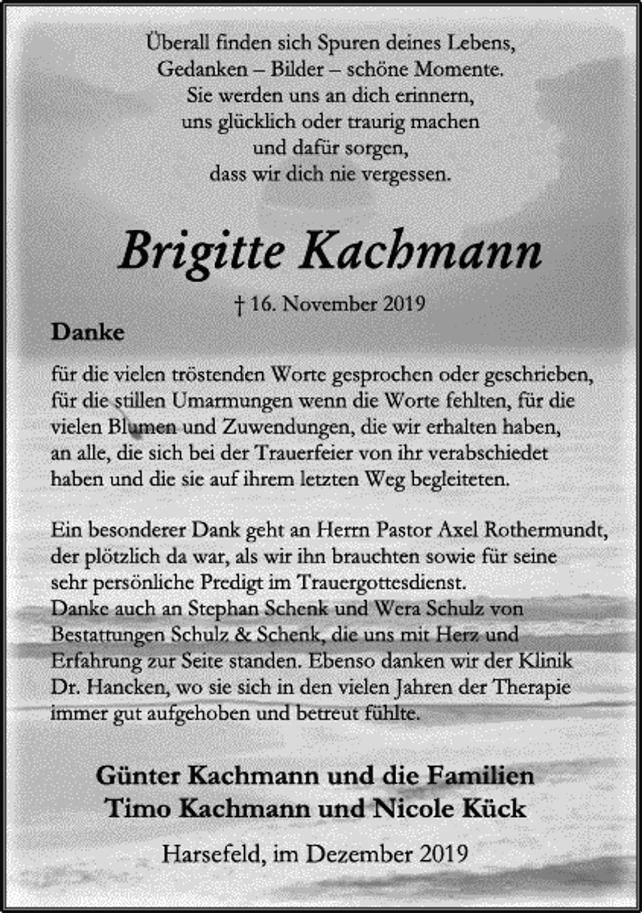 <p>Überall finden sich Spuren deines Lebens,<br />Gedanken – Bilder – schöne Momente.<br />Sie werden uns an dich erinnern,<br />uns glücklich oder traurig machen<br />und dafür sorgen,<br />dass wir dich nie vergessen.<br />Brigitte Kachmann<br />† 16. November 2019<br />Danke<br />für die vielen tröstenden Worte gesprochen oder geschrieben, für die stillen Umarmungen wenn die Worte fehlten, für die vielen Blumen und Zuwendungen, die wir erhalten haben,<br />an alle, die sich bei der Trauerfeier von ihr verabschiedet<br />haben und die sie auf ihrem letzten Weg begleiteten.<br />Ein besonderer Dank geht an Herrn Pastor Axel Rothermundt,<br />der plötzlich da war, als wir ihn brauchten sowie für seine<br />sehr persönliche Predigt im Trauergottesdienst.<br />Danke auch an Stephan Schenk und Wera Schulz von Bestattungen Schulz &amp; Schenk, die uns mit Herz und Erfahrung zur Seite standen. Ebenso danken wir der Klinik Dr. Hancken, wo sie sich in den vielen Jahren der Therapie immer gut aufgehoben und betreut fühlte.<br />Günter Kachmann und die Familien<br />Timo Kachmann und Nicole Kück<br />Harsefeld, im Dezember 2019</p>