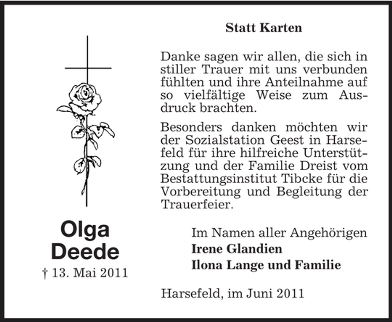 <p>Statt Karten Danke sagen wir allen, die sich in stiller Trauer mit uns verbunden fühlten und ihre Anteilnahme auf so vielfältige Weise zum Ausdruck brachten. Besonders danken möchten wir der Sozialstation Geest in Harsefeld für ihre hilfreiche Unterstützung und der Familie Dreist vom Bestattungsinstitut Tibcke für die Vorbereitung und Begleitung der Trauerfeier.</p><p>Olga Deede<br />† 13. Mai 2011</p><p>Im Namen aller Angehörigen Irene Glandien Ilona Lange und Familie Harsefeld, im Juni 2011</p>
