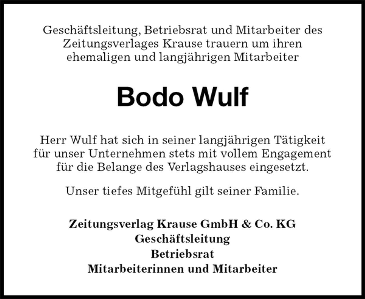 <p>Geschäftsleitung, Betriebsrat und Mitarbeiter des<br />Zeitungsverlages Krause trauern um ihren<br />ehemaligen und langjährigen Mitarbeiter<br />Bodo Wulf<br />Zeitungsverlag Krause GmbH &amp; Co. KG<br />Geschäftsleitung<br />Betriebsrat<br />Mitarbeiterinnen und Mitarbeiter<br />Herr Wulf hat sich in seiner langjährigen Tätigkeit<br />für unser Unternehmen stets mit vollem Engagement für die Belange des Verlagshauses eingesetzt.<br />Unser tiefes Mitgefühl gilt seiner Familie.</p>