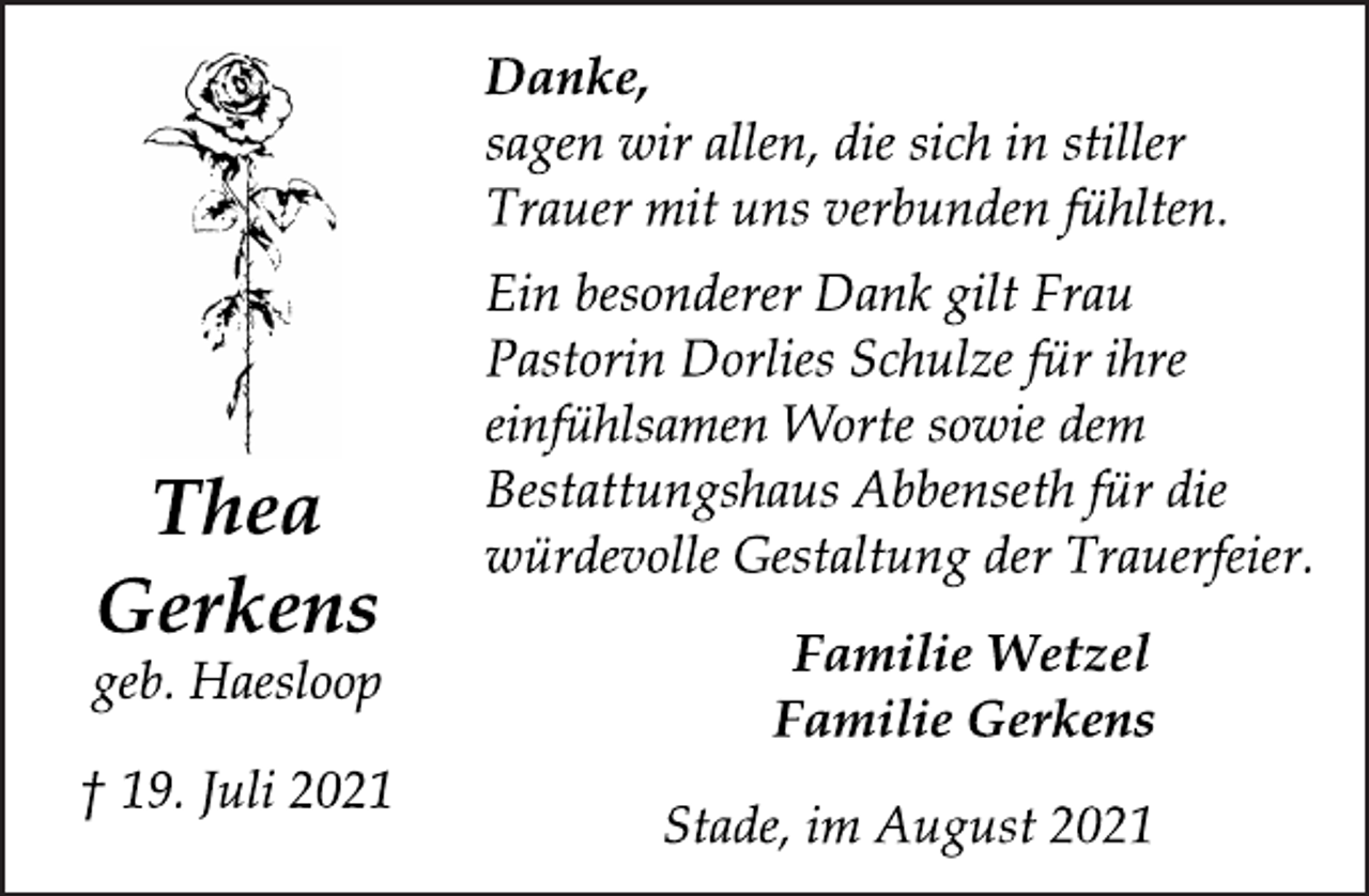 <p>Thea<br />Gerkens</p>
<p>geb. Haesloop<br />† 19. Juli 2021</p>
<p>Danke,</p>
<p>sagen wir allen, die sich in stiller</p>
<p>Trauer mit uns verbunden fühlten.<br />Ein besonderer Dank gilt Frau<br />Pastorin Dorlies Schulze für ihre<br />einfühlsamen Worte sowie dem<br />Bestattungshaus Abbenseth für die<br />würdevolle Gestaltung der Trauerfeier.</p>
<p>Familie Wetzel<br />Familie Gerkens</p>
<p>Stade, im August 2021</p>
