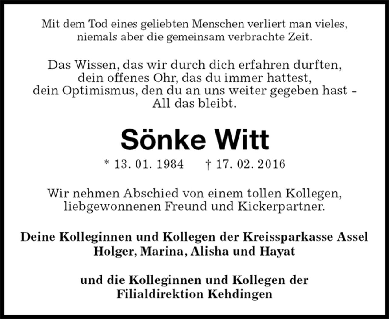 <p>Mit dem Tod eines geliebten Menschen verliert man vieles,<br />niemals aber die gemeinsam verbrachte Zeit.<br />Das Wissen, das wir durch dich erfahren durften,<br />dein offenes Ohr, das du immer hattest,<br />dein Optimismus, den du an uns weiter gegeben hast -<br />All das bleibt.<br />Sönke Witt<br />* 13. 01. 1984 † 17. 02. 2016<br />Wir nehmen Abschied von einem tollen Kollegen,<br />liebgewonnenen Freund und Kickerpartner.<br />Deine Kolleginnen und Kollegen der Kreissparkasse Assel<br />Holger, Marina, Alisha und Hayat</p>
<p>und die Kolleginnen und Kollegen der<br />Filialdirektion Kehdingen</p>